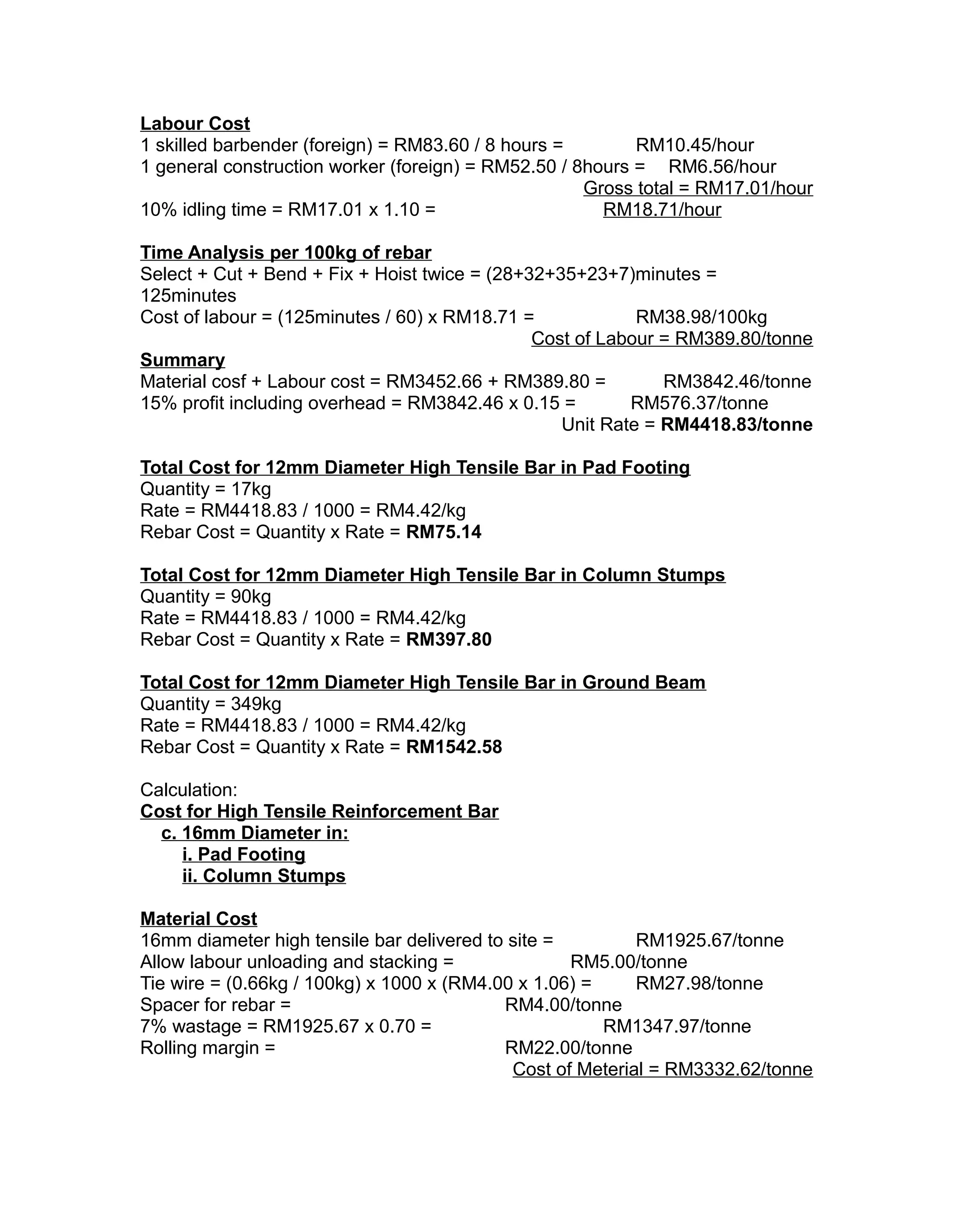 Labour Cost
1 skilled barbender (foreign) = RM83.60 / 8 hours = RM10.45/hour
1 general construction worker (foreign) = RM52.50 / 8hours = RM6.56/hour
Gross total = RM17.01/hour
10% idling time = RM17.01 x 1.10 = RM18.71/hour
Time Analysis per 100kg of rebar
Select + Cut + Bend + Fix + Hoist twice = (28+32+35+23+7)minutes =
125minutes
Cost of labour = (125minutes / 60) x RM18.71 = RM38.98/100kg
Cost of Labour = RM389.80/tonne
Summary
Material cosf + Labour cost = RM3452.66 + RM389.80 = RM3842.46/tonne
15% profit including overhead = RM3842.46 x 0.15 = RM576.37/tonne
Unit Rate = RM4418.83/tonne
Total Cost for 12mm Diameter High Tensile Bar in Pad Footing
Quantity = 17kg
Rate = RM4418.83 / 1000 = RM4.42/kg
Rebar Cost = Quantity x Rate = RM75.14
Total Cost for 12mm Diameter High Tensile Bar in Column Stumps
Quantity = 90kg
Rate = RM4418.83 / 1000 = RM4.42/kg
Rebar Cost = Quantity x Rate = RM397.80
Total Cost for 12mm Diameter High Tensile Bar in Ground Beam
Quantity = 349kg
Rate = RM4418.83 / 1000 = RM4.42/kg
Rebar Cost = Quantity x Rate = RM1542.58
Calculation:
Cost for High Tensile Reinforcement Bar
c. 16mm Diameter in:
i. Pad Footing
ii. Column Stumps
Material Cost
16mm diameter high tensile bar delivered to site = RM1925.67/tonne
Allow labour unloading and stacking = RM5.00/tonne
Tie wire = (0.66kg / 100kg) x 1000 x (RM4.00 x 1.06) = RM27.98/tonne
Spacer for rebar = RM4.00/tonne
7% wastage = RM1925.67 x 0.70 = RM1347.97/tonne
Rolling margin = RM22.00/tonne
Cost of Meterial = RM3332.62/tonne
 