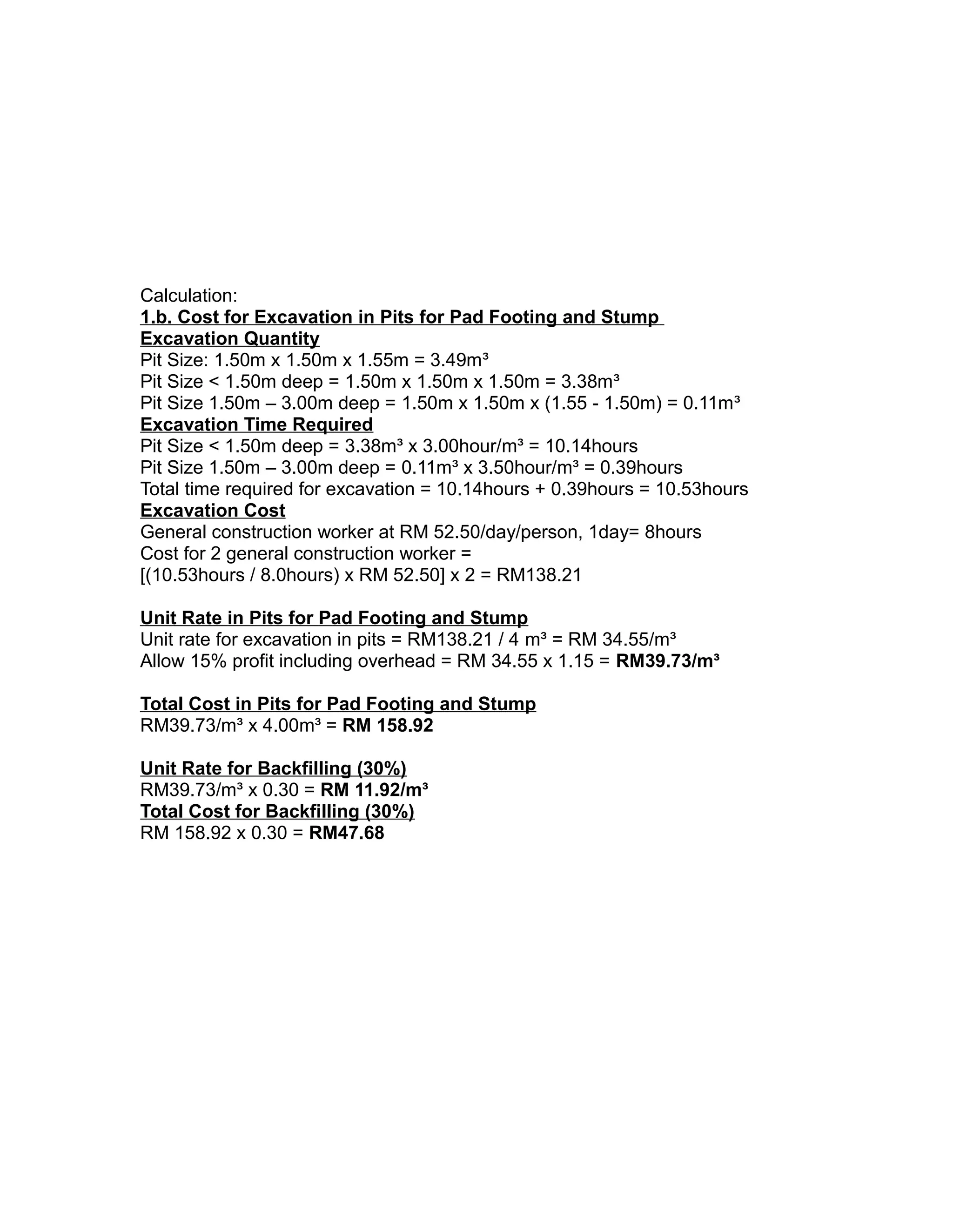 Calculation:
1.b. Cost for Excavation in Pits for Pad Footing and Stump
Excavation Quantity
Pit Size: 1.50m x 1.50m x 1.55m = 3.49m³
Pit Size < 1.50m deep = 1.50m x 1.50m x 1.50m = 3.38m³
Pit Size 1.50m – 3.00m deep = 1.50m x 1.50m x (1.55 - 1.50m) = 0.11m³
Excavation Time Required
Pit Size < 1.50m deep = 3.38m³ x 3.00hour/m³ = 10.14hours
Pit Size 1.50m – 3.00m deep = 0.11m³ x 3.50hour/m³ = 0.39hours
Total time required for excavation = 10.14hours + 0.39hours = 10.53hours
Excavation Cost
General construction worker at RM 52.50/day/person, 1day= 8hours
Cost for 2 general construction worker =
[(10.53hours / 8.0hours) x RM 52.50] x 2 = RM138.21
Unit Rate in Pits for Pad Footing and Stump
Unit rate for excavation in pits = RM138.21 / 4 m³ = RM 34.55/m³
Allow 15% profit including overhead = RM 34.55 x 1.15 = RM39.73/m³
Total Cost in Pits for Pad Footing and Stump
RM39.73/m³ x 4.00m³ = RM 158.92
Unit Rate for Backfilling (30%)
RM39.73/m³ x 0.30 = RM 11.92/m³
Total Cost for Backfilling (30%)
RM 158.92 x 0.30 = RM47.68
 