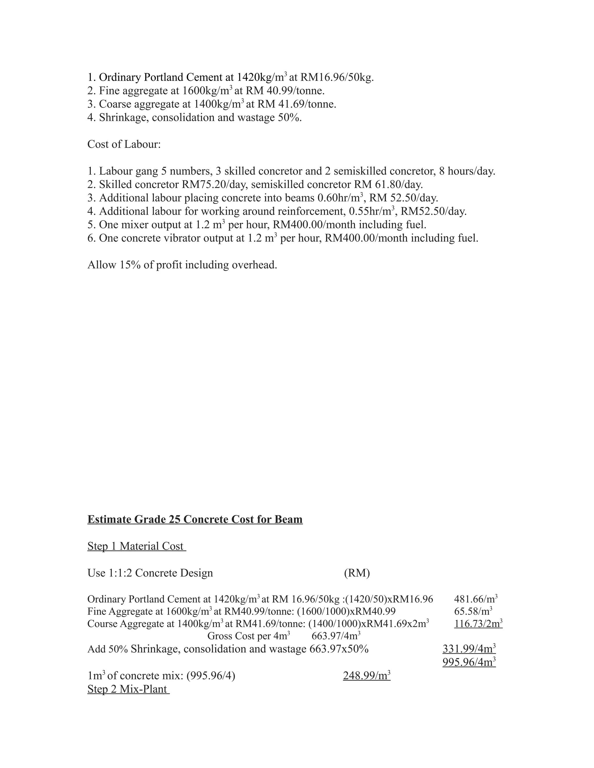 1. Ordinary Portland Cement at 1420kg/m3
at RM16.96/50kg.
2. Fine aggregate at 1600kg/m3
at RM 40.99/tonne.
3. Coarse aggregate at 1400kg/m3
at RM 41.69/tonne.
4. Shrinkage, consolidation and wastage 50%.
Cost of Labour:
1. Labour gang 5 numbers, 3 skilled concretor and 2 semiskilled concretor, 8 hours/day.
2. Skilled concretor RM75.20/day, semiskilled concretor RM 61.80/day.
3. Additional labour placing concrete into beams 0.60hr/m3
, RM 52.50/day.
4. Additional labour for working around reinforcement, 0.55hr/m3
, RM52.50/day.
5. One mixer output at 1.2 m3
per hour, RM400.00/month including fuel.
6. One concrete vibrator output at 1.2 m3
per hour, RM400.00/month including fuel.
Allow 15% of profit including overhead.
Estimate Grade 25 Concrete Cost for Beam
Step 1 Material Cost
Use 1:1:2 Concrete Design (RM)
Ordinary Portland Cement at 1420kg/m3
at RM 16.96/50kg :(1420/50)xRM16.96 481.66/m3
Fine Aggregate at 1600kg/m3
at RM40.99/tonne: (1600/1000)xRM40.99 65.58/m3
Course Aggregate at 1400kg/m3
at RM41.69/tonne: (1400/1000)xRM41.69x2m3
116.73/2m3
Gross Cost per 4m3
663.97/4m3
Add 50% Shrinkage, consolidation and wastage 663.97x50% 331.99/4m3
995.96/4m3
1m3
of concrete mix: (995.96/4) 248.99/m3
Step 2 Mix-Plant
 