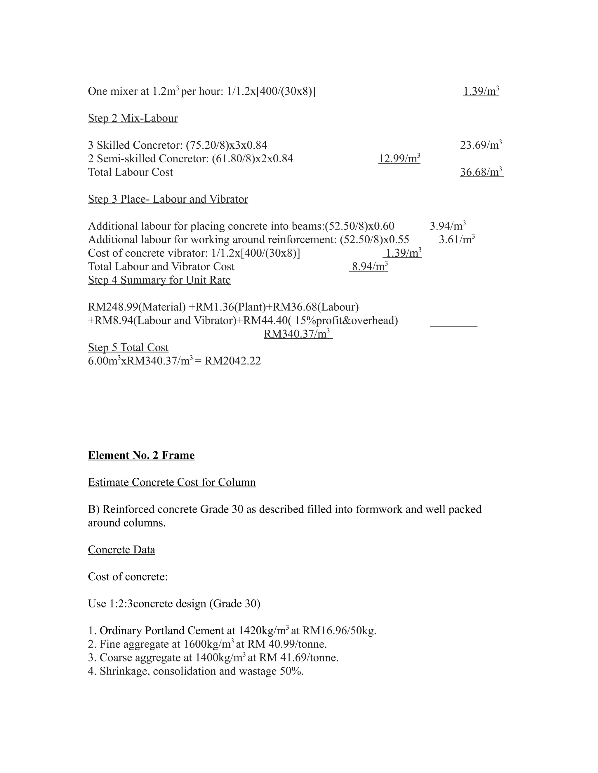 One mixer at 1.2m3
per hour: 1/1.2x[400/(30x8)] 1.39/m3
Step 2 Mix-Labour
3 Skilled Concretor: (75.20/8)x3x0.84 23.69/m3
2 Semi-skilled Concretor: (61.80/8)x2x0.84 12.99/m3
Total Labour Cost 36.68/m3
Step 3 Place- Labour and Vibrator
Additional labour for placing concrete into beams:(52.50/8)x0.60 3.94/m3
Additional labour for working around reinforcement: (52.50/8)x0.55 3.61/m3
Cost of concrete vibrator: 1/1.2x[400/(30x8)] 1.39/m3
Total Labour and Vibrator Cost 8.94/m3
Step 4 Summary for Unit Rate
RM248.99(Material) +RM1.36(Plant)+RM36.68(Labour)
+RM8.94(Labour and Vibrator)+RM44.40( 15%profit&overhead) ________
RM340.37/m3
Step 5 Total Cost
6.00m3
xRM340.37/m3
= RM2042.22
Element No. 2 Frame
Estimate Concrete Cost for Column
B) Reinforced concrete Grade 30 as described filled into formwork and well packed
around columns.
Concrete Data
Cost of concrete:
Use 1:2:3concrete design (Grade 30)
1. Ordinary Portland Cement at 1420kg/m3
at RM16.96/50kg.
2. Fine aggregate at 1600kg/m3
at RM 40.99/tonne.
3. Coarse aggregate at 1400kg/m3
at RM 41.69/tonne.
4. Shrinkage, consolidation and wastage 50%.
 