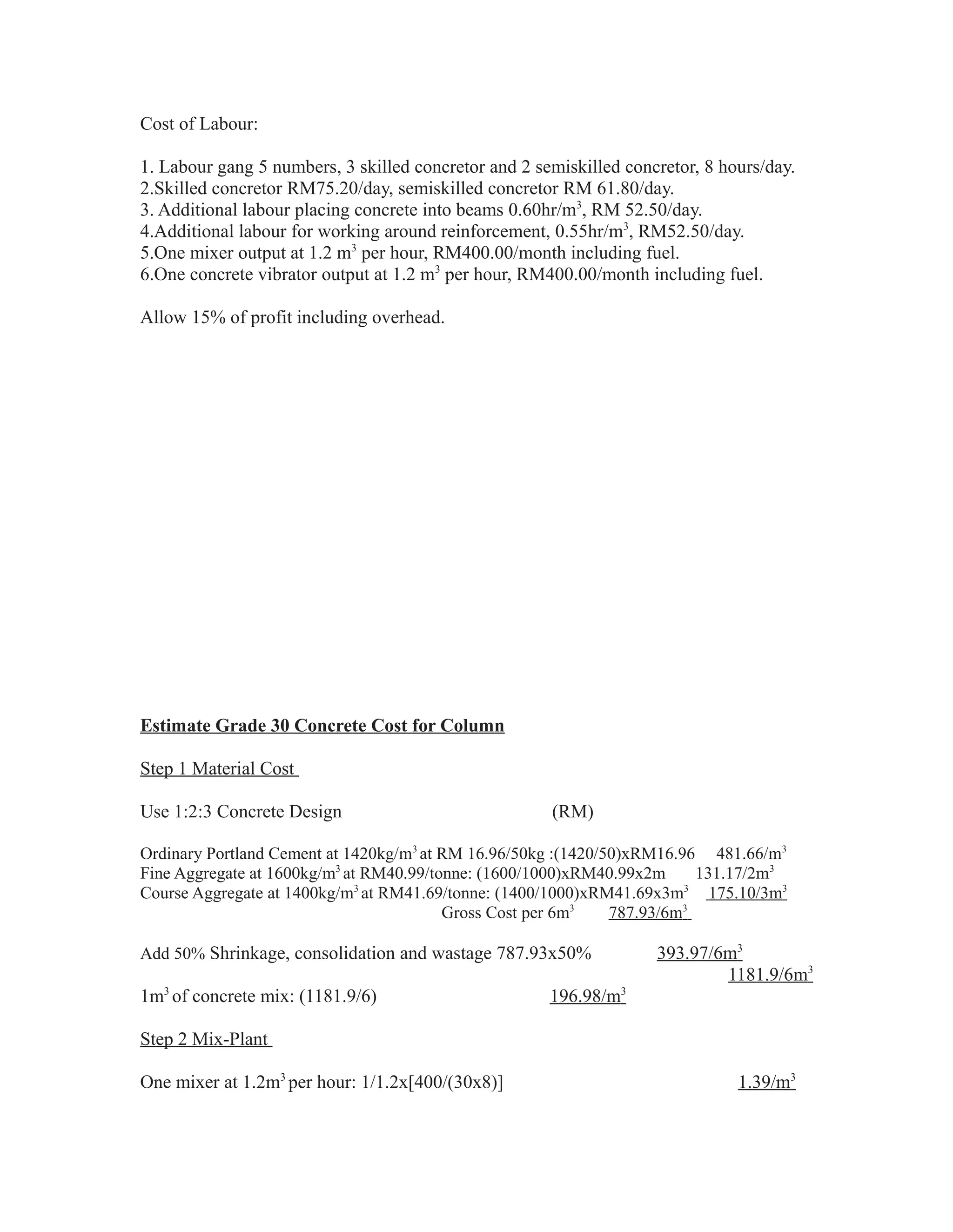 Cost of Labour:
1. Labour gang 5 numbers, 3 skilled concretor and 2 semiskilled concretor, 8 hours/day.
2.Skilled concretor RM75.20/day, semiskilled concretor RM 61.80/day.
3. Additional labour placing concrete into beams 0.60hr/m3
, RM 52.50/day.
4.Additional labour for working around reinforcement, 0.55hr/m3
, RM52.50/day.
5.One mixer output at 1.2 m3
per hour, RM400.00/month including fuel.
6.One concrete vibrator output at 1.2 m3
per hour, RM400.00/month including fuel.
Allow 15% of profit including overhead.
Estimate Grade 30 Concrete Cost for Column
Step 1 Material Cost
Use 1:2:3 Concrete Design (RM)
Ordinary Portland Cement at 1420kg/m3
at RM 16.96/50kg :(1420/50)xRM16.96 481.66/m3
Fine Aggregate at 1600kg/m3
at RM40.99/tonne: (1600/1000)xRM40.99x2m 131.17/2m3
Course Aggregate at 1400kg/m3
at RM41.69/tonne: (1400/1000)xRM41.69x3m3
175.10/3m3
Gross Cost per 6m3
787.93/6m3
Add 50% Shrinkage, consolidation and wastage 787.93x50% 393.97/6m3
1181.9/6m3
1m3
of concrete mix: (1181.9/6) 196.98/m3
Step 2 Mix-Plant
One mixer at 1.2m3
per hour: 1/1.2x[400/(30x8)] 1.39/m3
 