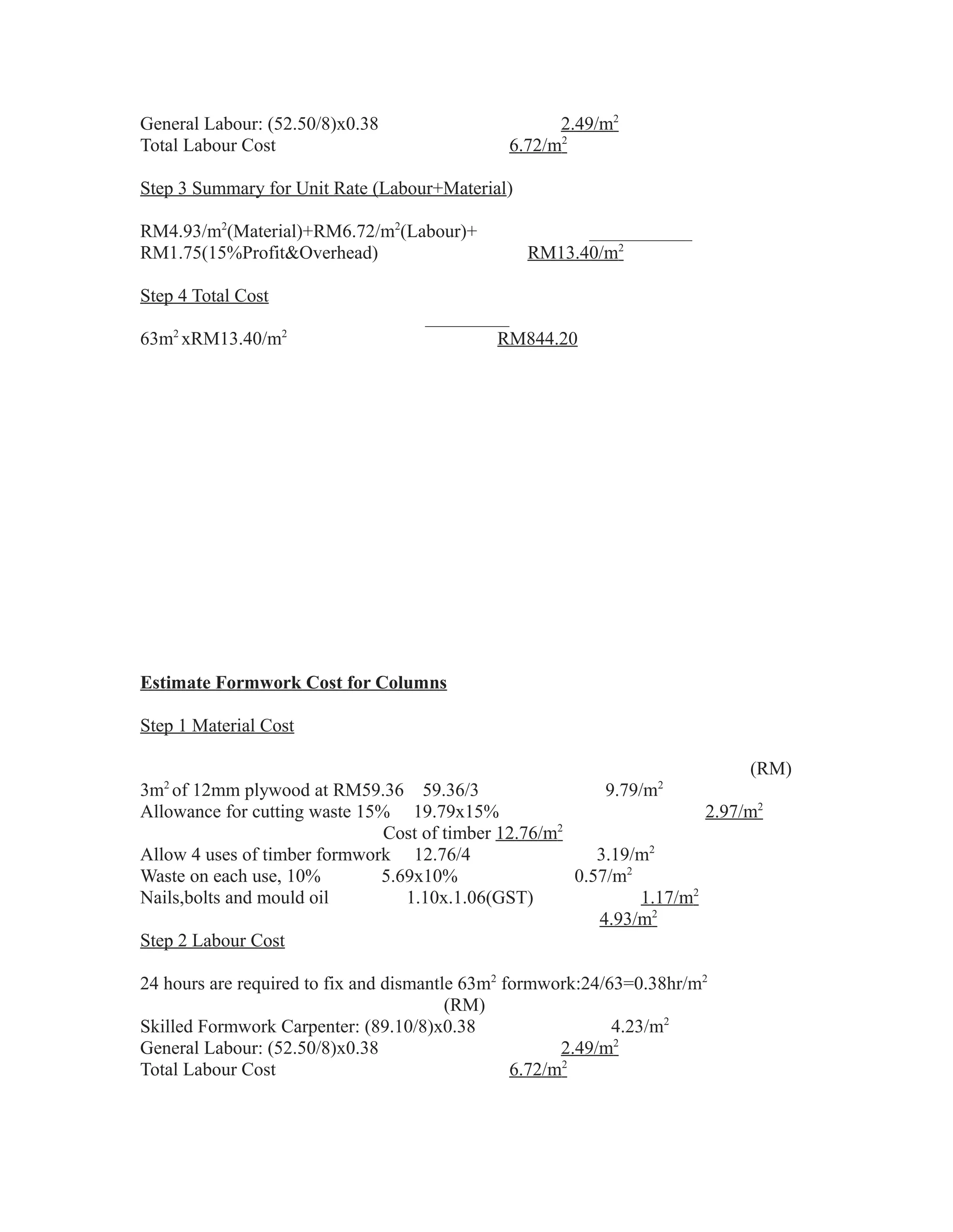 General Labour: (52.50/8)x0.38 2.49/m2
Total Labour Cost 6.72/m2
Step 3 Summary for Unit Rate (Labour+Material)
RM4.93/m2
(Material)+RM6.72/m2
(Labour)+ ___________
RM1.75(15%Profit&Overhead) RM13.40/m2
Step 4 Total Cost
_________
63m2
xRM13.40/m2
RM844.20
Estimate Formwork Cost for Columns
Step 1 Material Cost
(RM)
3m2
of 12mm plywood at RM59.36 59.36/3 9.79/m2
Allowance for cutting waste 15% 19.79x15% 2.97/m2
Cost of timber 12.76/m2
Allow 4 uses of timber formwork 12.76/4 3.19/m2
Waste on each use, 10% 5.69x10% 0.57/m2
Nails,bolts and mould oil 1.10x.1.06(GST) 1.17/m2
4.93/m2
Step 2 Labour Cost
24 hours are required to fix and dismantle 63m2
formwork:24/63=0.38hr/m2
(RM)
Skilled Formwork Carpenter: (89.10/8)x0.38 4.23/m2
General Labour: (52.50/8)x0.38 2.49/m2
Total Labour Cost 6.72/m2
 
