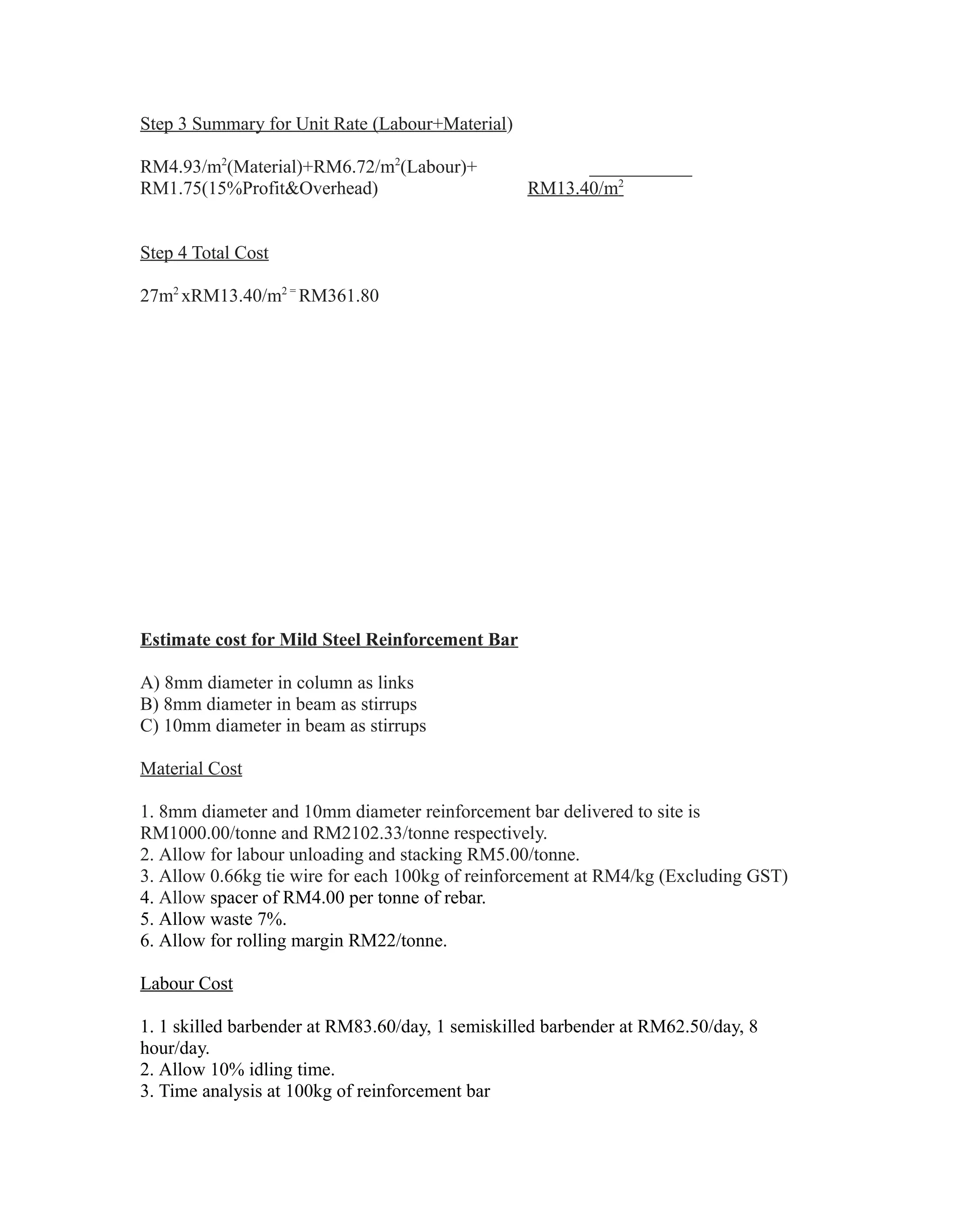 Step 3 Summary for Unit Rate (Labour+Material)
RM4.93/m2
(Material)+RM6.72/m2
(Labour)+ ___________
RM1.75(15%Profit&Overhead) RM13.40/m2
Step 4 Total Cost
27m2
xRM13.40/m2 =
RM361.80
Estimate cost for Mild Steel Reinforcement Bar
A) 8mm diameter in column as links
B) 8mm diameter in beam as stirrups
C) 10mm diameter in beam as stirrups
Material Cost
1. 8mm diameter and 10mm diameter reinforcement bar delivered to site is
RM1000.00/tonne and RM2102.33/tonne respectively.
2. Allow for labour unloading and stacking RM5.00/tonne.
3. Allow 0.66kg tie wire for each 100kg of reinforcement at RM4/kg (Excluding GST)
4. Allow spacer of RM4.00 per tonne of rebar.
5. Allow waste 7%.
6. Allow for rolling margin RM22/tonne.
Labour Cost
1. 1 skilled barbender at RM83.60/day, 1 semiskilled barbender at RM62.50/day, 8
hour/day.
2. Allow 10% idling time.
3. Time analysis at 100kg of reinforcement bar
 