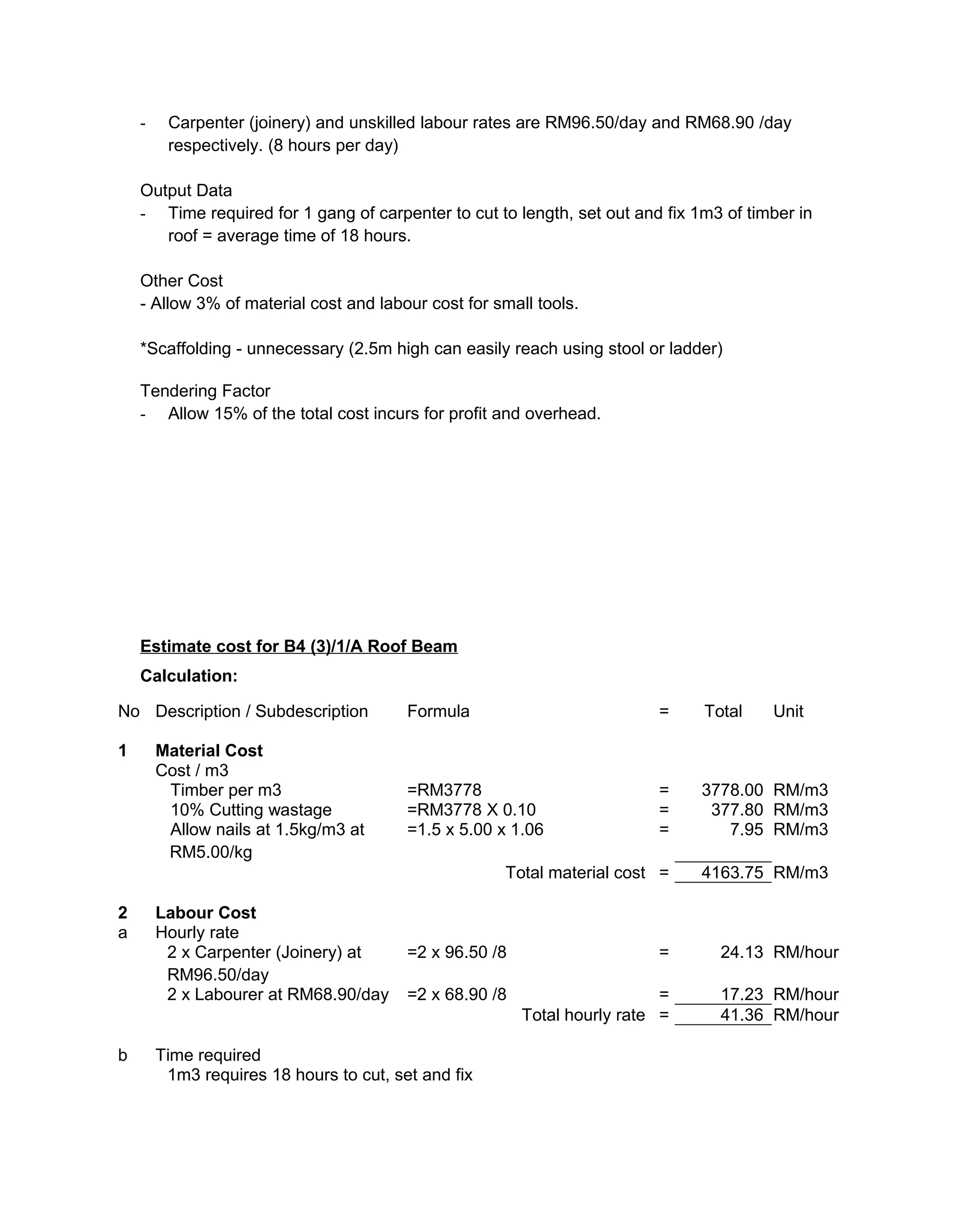 - Carpenter (joinery) and unskilled labour rates are RM96.50/day and RM68.90 /day
respectively. (8 hours per day)
Output Data
- Time required for 1 gang of carpenter to cut to length, set out and fix 1m3 of timber in
roof = average time of 18 hours.
Other Cost
- Allow 3% of material cost and labour cost for small tools.
*Scaffolding - unnecessary (2.5m high can easily reach using stool or ladder)
Tendering Factor
- Allow 15% of the total cost incurs for profit and overhead.
Estimate cost for B4 (3)/1/A Roof Beam
Calculation:
No Description / Subdescription Formula = Total Unit
1 Material Cost
Cost / m3
Timber per m3 =RM3778 = 3778.00 RM/m3
10% Cutting wastage =RM3778 X 0.10 = 377.80 RM/m3
Allow nails at 1.5kg/m3 at
RM5.00/kg
=1.5 x 5.00 x 1.06 = 7.95 RM/m3
Total material cost = 4163.75 RM/m3
2 Labour Cost
a Hourly rate
2 x Carpenter (Joinery) at
RM96.50/day
=2 x 96.50 /8 = 24.13 RM/hour
2 x Labourer at RM68.90/day =2 x 68.90 /8 = 17.23 RM/hour
Total hourly rate = 41.36 RM/hour
b Time required
1m3 requires 18 hours to cut, set and fix
 
