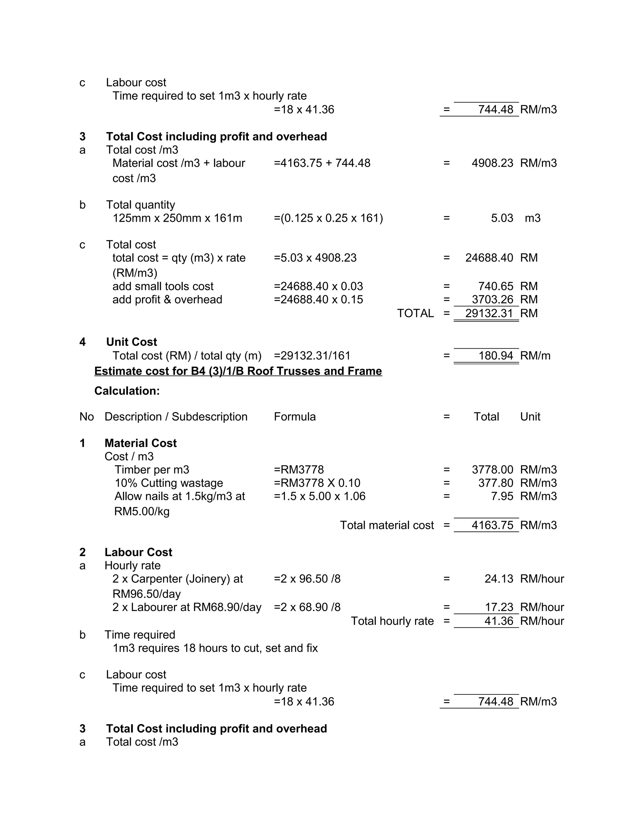 c Labour cost
Time required to set 1m3 x hourly rate
=18 x 41.36 = 744.48 RM/m3
3 Total Cost including profit and overhead
a Total cost /m3
Material cost /m3 + labour
cost /m3
=4163.75 + 744.48 = 4908.23 RM/m3
b Total quantity
125mm x 250mm x 161m =(0.125 x 0.25 x 161) = 5.03 m3
c Total cost
total cost = qty (m3) x rate
(RM/m3)
=5.03 x 4908.23 = 24688.40 RM
add small tools cost =24688.40 x 0.03 = 740.65 RM
add profit & overhead =24688.40 x 0.15 = 3703.26 RM
TOTAL = 29132.31 RM
4 Unit Cost
Total cost (RM) / total qty (m) =29132.31/161 = 180.94 RM/m
Estimate cost for B4 (3)/1/B Roof Trusses and Frame
Calculation:
No Description / Subdescription Formula = Total Unit
1 Material Cost
Cost / m3
Timber per m3 =RM3778 = 3778.00 RM/m3
10% Cutting wastage =RM3778 X 0.10 = 377.80 RM/m3
Allow nails at 1.5kg/m3 at
RM5.00/kg
=1.5 x 5.00 x 1.06 = 7.95 RM/m3
Total material cost = 4163.75 RM/m3
2 Labour Cost
a Hourly rate
2 x Carpenter (Joinery) at
RM96.50/day
=2 x 96.50 /8 = 24.13 RM/hour
2 x Labourer at RM68.90/day =2 x 68.90 /8 = 17.23 RM/hour
Total hourly rate = 41.36 RM/hour
b Time required
1m3 requires 18 hours to cut, set and fix
c Labour cost
Time required to set 1m3 x hourly rate
=18 x 41.36 = 744.48 RM/m3
3 Total Cost including profit and overhead
a Total cost /m3
 