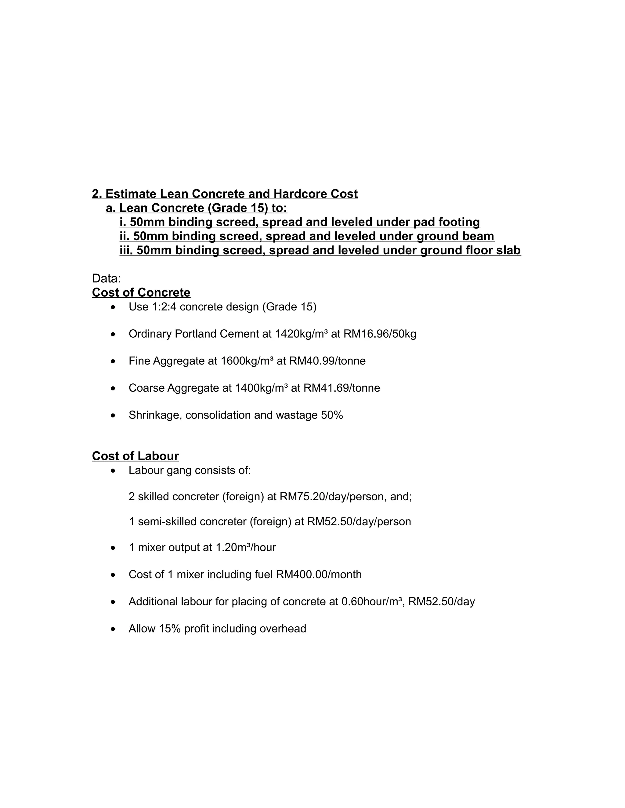 2. Estimate Lean Concrete and Hardcore Cost
a. Lean Concrete (Grade 15) to:
i. 50mm binding screed, spread and leveled under pad footing
ii. 50mm binding screed, spread and leveled under ground beam
iii. 50mm binding screed, spread and leveled under ground floor slab
Data:
Cost of Concrete
• Use 1:2:4 concrete design (Grade 15)
• Ordinary Portland Cement at 1420kg/m³ at RM16.96/50kg
• Fine Aggregate at 1600kg/m³ at RM40.99/tonne
• Coarse Aggregate at 1400kg/m³ at RM41.69/tonne
• Shrinkage, consolidation and wastage 50%
Cost of Labour
• Labour gang consists of:
2 skilled concreter (foreign) at RM75.20/day/person, and;
1 semi-skilled concreter (foreign) at RM52.50/day/person
• 1 mixer output at 1.20m³/hour
• Cost of 1 mixer including fuel RM400.00/month
• Additional labour for placing of concrete at 0.60hour/m³, RM52.50/day
• Allow 15% profit including overhead
 