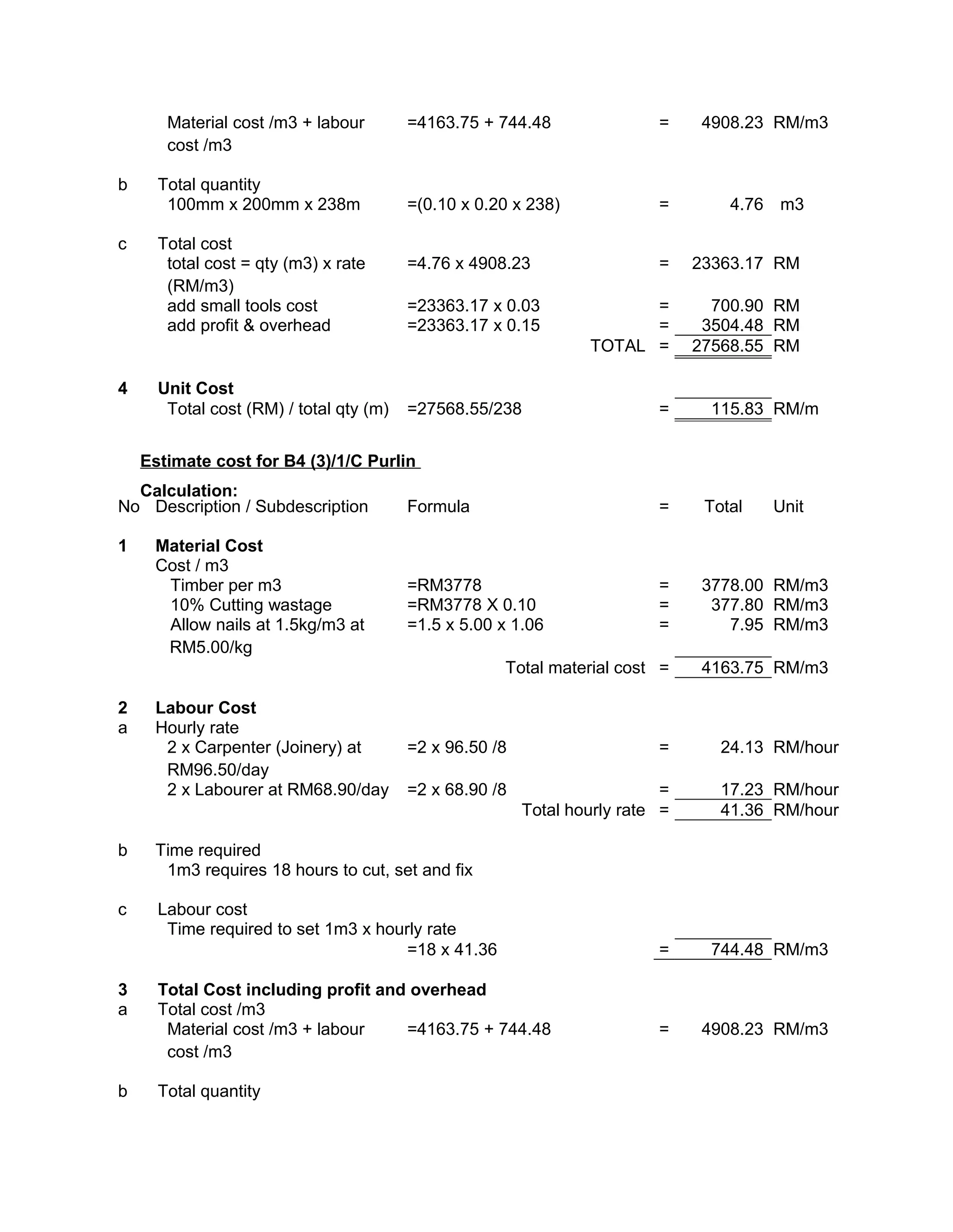 Material cost /m3 + labour
cost /m3
=4163.75 + 744.48 = 4908.23 RM/m3
b Total quantity
100mm x 200mm x 238m =(0.10 x 0.20 x 238) = 4.76 m3
c Total cost
total cost = qty (m3) x rate
(RM/m3)
=4.76 x 4908.23 = 23363.17 RM
add small tools cost =23363.17 x 0.03 = 700.90 RM
add profit & overhead =23363.17 x 0.15 = 3504.48 RM
TOTAL = 27568.55 RM
4 Unit Cost
Total cost (RM) / total qty (m) =27568.55/238 = 115.83 RM/m
Estimate cost for B4 (3)/1/C Purlin
Calculation:
No Description / Subdescription Formula = Total Unit
1 Material Cost
Cost / m3
Timber per m3 =RM3778 = 3778.00 RM/m3
10% Cutting wastage =RM3778 X 0.10 = 377.80 RM/m3
Allow nails at 1.5kg/m3 at
RM5.00/kg
=1.5 x 5.00 x 1.06 = 7.95 RM/m3
Total material cost = 4163.75 RM/m3
2 Labour Cost
a Hourly rate
2 x Carpenter (Joinery) at
RM96.50/day
=2 x 96.50 /8 = 24.13 RM/hour
2 x Labourer at RM68.90/day =2 x 68.90 /8 = 17.23 RM/hour
Total hourly rate = 41.36 RM/hour
b Time required
1m3 requires 18 hours to cut, set and fix
c Labour cost
Time required to set 1m3 x hourly rate
=18 x 41.36 = 744.48 RM/m3
3 Total Cost including profit and overhead
a Total cost /m3
Material cost /m3 + labour
cost /m3
=4163.75 + 744.48 = 4908.23 RM/m3
b Total quantity
 