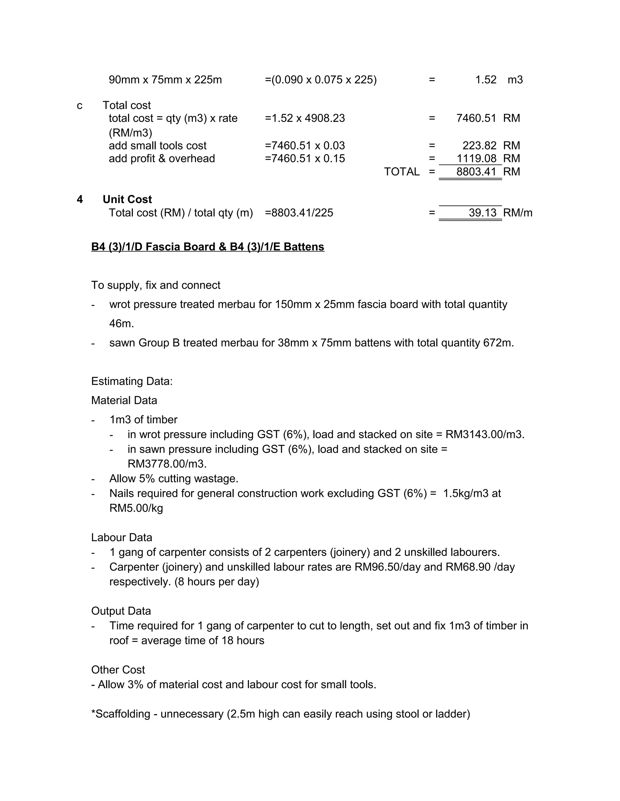 90mm x 75mm x 225m =(0.090 x 0.075 x 225) = 1.52 m3
c Total cost
total cost = qty (m3) x rate
(RM/m3)
=1.52 x 4908.23 = 7460.51 RM
add small tools cost =7460.51 x 0.03 = 223.82 RM
add profit & overhead =7460.51 x 0.15 = 1119.08 RM
TOTAL = 8803.41 RM
4 Unit Cost
Total cost (RM) / total qty (m) =8803.41/225 = 39.13 RM/m
B4 (3)/1/D Fascia Board & B4 (3)/1/E Battens
To supply, fix and connect
- wrot pressure treated merbau for 150mm x 25mm fascia board with total quantity
46m.
- sawn Group B treated merbau for 38mm x 75mm battens with total quantity 672m.
Estimating Data:
Material Data
- 1m3 of timber
- in wrot pressure including GST (6%), load and stacked on site = RM3143.00/m3.
- in sawn pressure including GST (6%), load and stacked on site =
RM3778.00/m3.
- Allow 5% cutting wastage.
- Nails required for general construction work excluding GST (6%) = 1.5kg/m3 at
RM5.00/kg
Labour Data
- 1 gang of carpenter consists of 2 carpenters (joinery) and 2 unskilled labourers.
- Carpenter (joinery) and unskilled labour rates are RM96.50/day and RM68.90 /day
respectively. (8 hours per day)
Output Data
- Time required for 1 gang of carpenter to cut to length, set out and fix 1m3 of timber in
roof = average time of 18 hours
Other Cost
- Allow 3% of material cost and labour cost for small tools.
*Scaffolding - unnecessary (2.5m high can easily reach using stool or ladder)
 