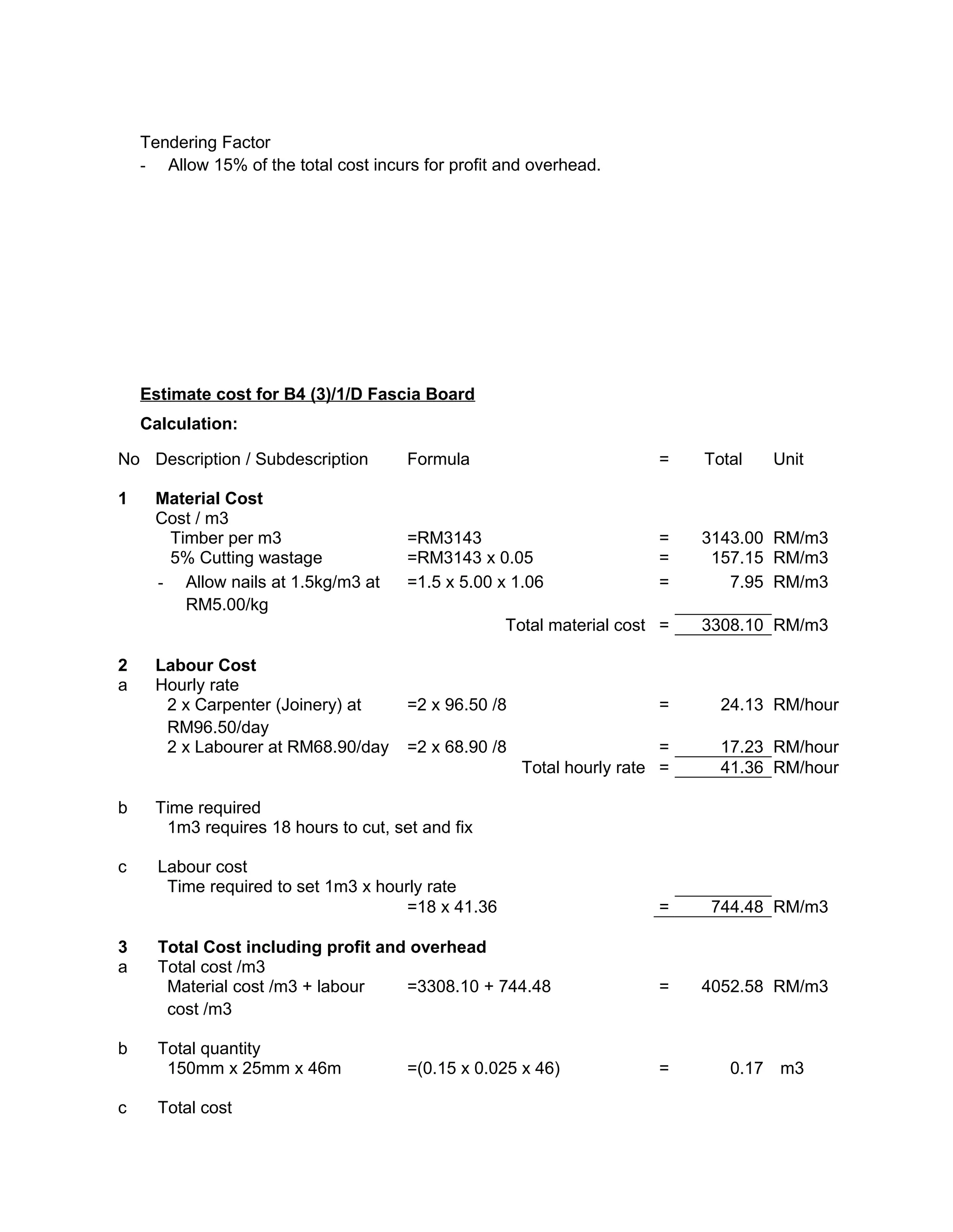 Tendering Factor
- Allow 15% of the total cost incurs for profit and overhead.
Estimate cost for B4 (3)/1/D Fascia Board
Calculation:
No Description / Subdescription Formula = Total Unit
1 Material Cost
Cost / m3
Timber per m3 =RM3143 = 3143.00 RM/m3
5% Cutting wastage =RM3143 x 0.05 = 157.15 RM/m3
- Allow nails at 1.5kg/m3 at
RM5.00/kg
=1.5 x 5.00 x 1.06 = 7.95 RM/m3
Total material cost = 3308.10 RM/m3
2 Labour Cost
a Hourly rate
2 x Carpenter (Joinery) at
RM96.50/day
=2 x 96.50 /8 = 24.13 RM/hour
2 x Labourer at RM68.90/day =2 x 68.90 /8 = 17.23 RM/hour
Total hourly rate = 41.36 RM/hour
b Time required
1m3 requires 18 hours to cut, set and fix
c Labour cost
Time required to set 1m3 x hourly rate
=18 x 41.36 = 744.48 RM/m3
3 Total Cost including profit and overhead
a Total cost /m3
Material cost /m3 + labour
cost /m3
=3308.10 + 744.48 = 4052.58 RM/m3
b Total quantity
150mm x 25mm x 46m =(0.15 x 0.025 x 46) = 0.17 m3
c Total cost
 