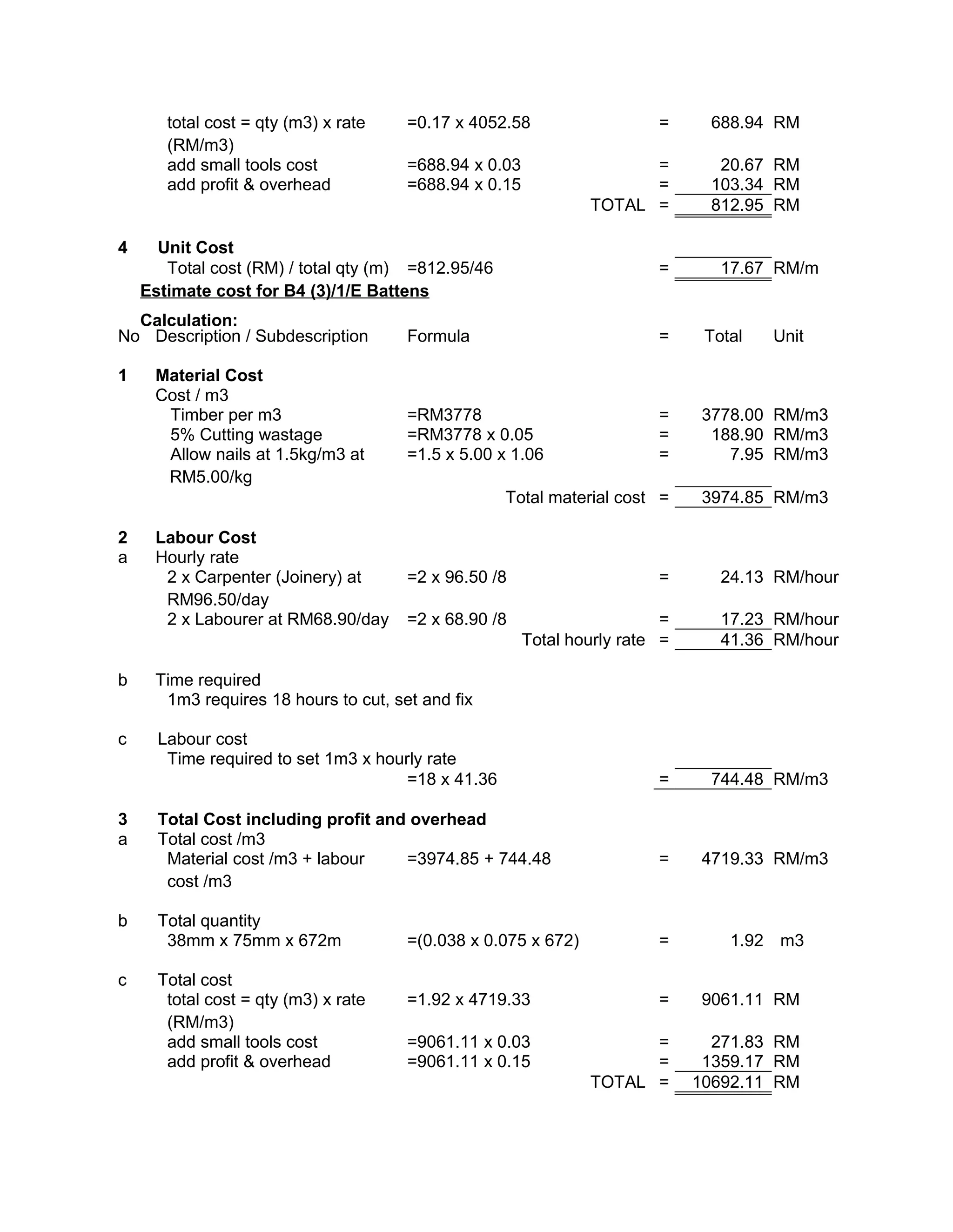 total cost = qty (m3) x rate
(RM/m3)
=0.17 x 4052.58 = 688.94 RM
add small tools cost =688.94 x 0.03 = 20.67 RM
add profit & overhead =688.94 x 0.15 = 103.34 RM
TOTAL = 812.95 RM
4 Unit Cost
Total cost (RM) / total qty (m) =812.95/46 = 17.67 RM/m
Estimate cost for B4 (3)/1/E Battens
Calculation:
No Description / Subdescription Formula = Total Unit
1 Material Cost
Cost / m3
Timber per m3 =RM3778 = 3778.00 RM/m3
5% Cutting wastage =RM3778 x 0.05 = 188.90 RM/m3
Allow nails at 1.5kg/m3 at
RM5.00/kg
=1.5 x 5.00 x 1.06 = 7.95 RM/m3
Total material cost = 3974.85 RM/m3
2 Labour Cost
a Hourly rate
2 x Carpenter (Joinery) at
RM96.50/day
=2 x 96.50 /8 = 24.13 RM/hour
2 x Labourer at RM68.90/day =2 x 68.90 /8 = 17.23 RM/hour
Total hourly rate = 41.36 RM/hour
b Time required
1m3 requires 18 hours to cut, set and fix
c Labour cost
Time required to set 1m3 x hourly rate
=18 x 41.36 = 744.48 RM/m3
3 Total Cost including profit and overhead
a Total cost /m3
Material cost /m3 + labour
cost /m3
=3974.85 + 744.48 = 4719.33 RM/m3
b Total quantity
38mm x 75mm x 672m =(0.038 x 0.075 x 672) = 1.92 m3
c Total cost
total cost = qty (m3) x rate
(RM/m3)
=1.92 x 4719.33 = 9061.11 RM
add small tools cost =9061.11 x 0.03 = 271.83 RM
add profit & overhead =9061.11 x 0.15 = 1359.17 RM
TOTAL = 10692.11 RM
 