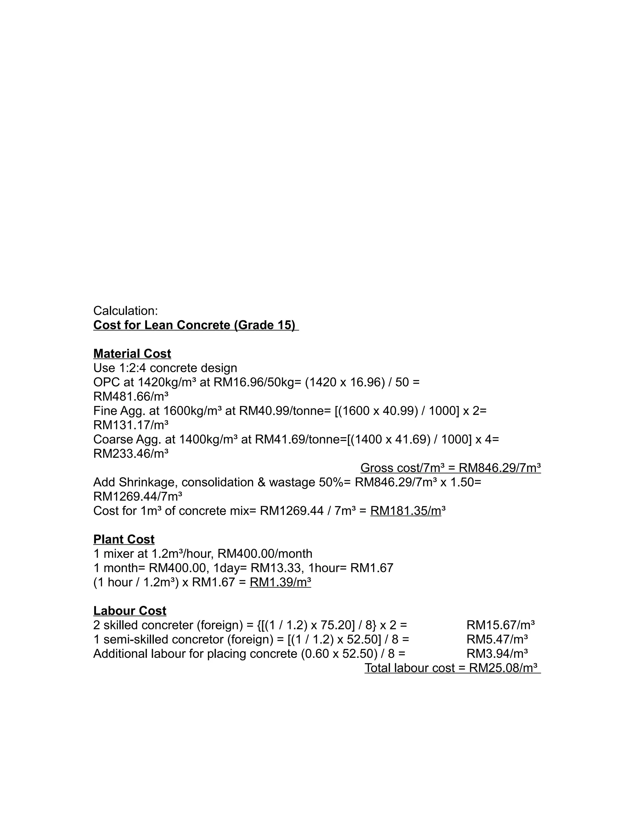 Calculation:
Cost for Lean Concrete (Grade 15)
Material Cost
Use 1:2:4 concrete design
OPC at 1420kg/m³ at RM16.96/50kg= (1420 x 16.96) / 50 =
RM481.66/m³
Fine Agg. at 1600kg/m³ at RM40.99/tonne= [(1600 x 40.99) / 1000] x 2=
RM131.17/m³
Coarse Agg. at 1400kg/m³ at RM41.69/tonne=[(1400 x 41.69) / 1000] x 4=
RM233.46/m³
Gross cost/7m³ = RM846.29/7m³
Add Shrinkage, consolidation & wastage 50%= RM846.29/7m³ x 1.50=
RM1269.44/7m³
Cost for 1m³ of concrete mix= RM1269.44 / 7m³ = RM181.35/m³
Plant Cost
1 mixer at 1.2m³/hour, RM400.00/month
1 month= RM400.00, 1day= RM13.33, 1hour= RM1.67
(1 hour / 1.2m³) x RM1.67 = RM1.39/m³
Labour Cost
2 skilled concreter (foreign) = {[(1 / 1.2) x 75.20] / 8} x 2 = RM15.67/m³
1 semi-skilled concretor (foreign) = [(1 / 1.2) x 52.50] / 8 = RM5.47/m³
Additional labour for placing concrete (0.60 x 52.50) / 8 = RM3.94/m³
Total labour cost = RM25.08/m³
 