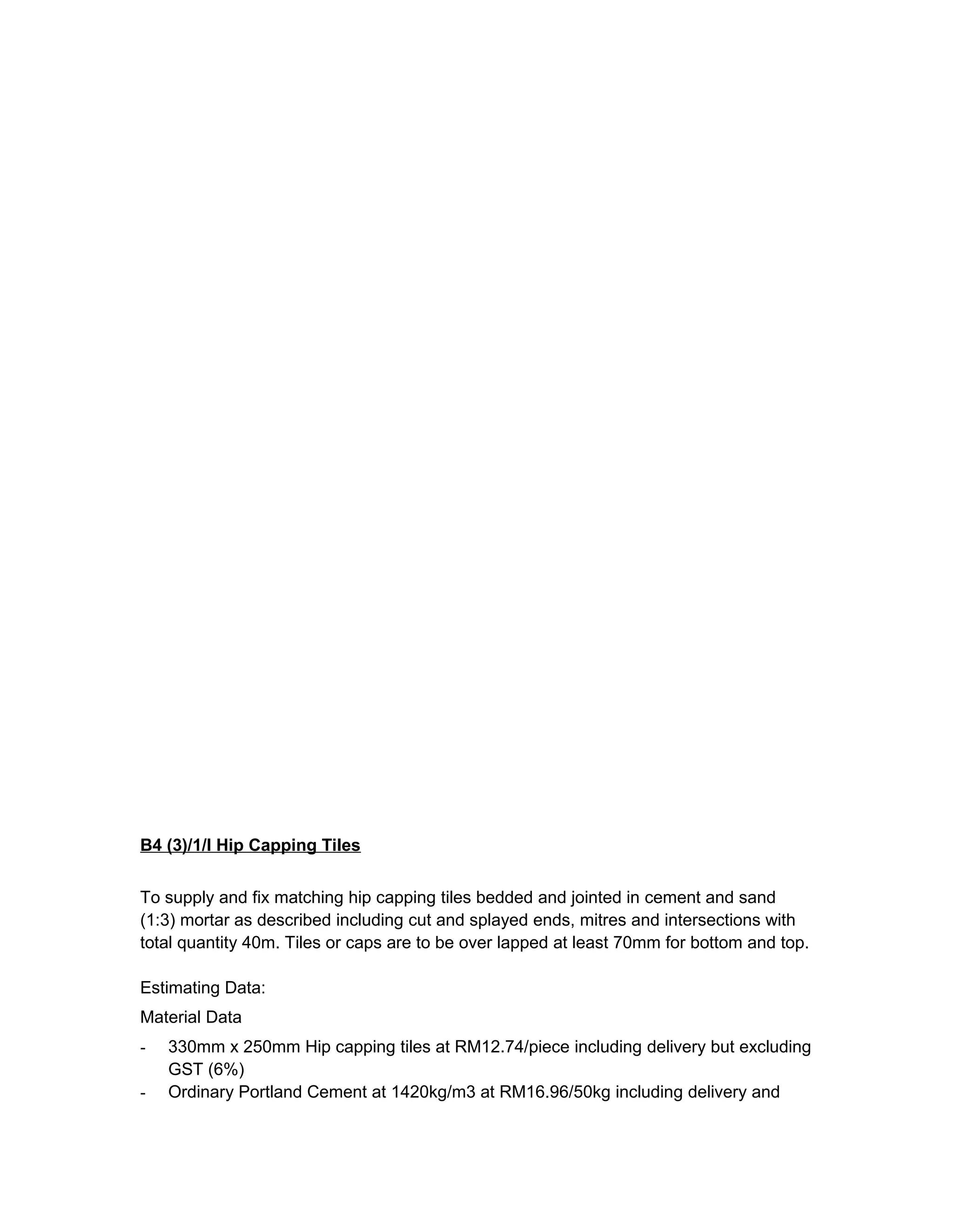 B4 (3)/1/I Hip Capping Tiles
To supply and fix matching hip capping tiles bedded and jointed in cement and sand
(1:3) mortar as described including cut and splayed ends, mitres and intersections with
total quantity 40m. Tiles or caps are to be over lapped at least 70mm for bottom and top.
Estimating Data:
Material Data
- 330mm x 250mm Hip capping tiles at RM12.74/piece including delivery but excluding
GST (6%)
- Ordinary Portland Cement at 1420kg/m3 at RM16.96/50kg including delivery and
 