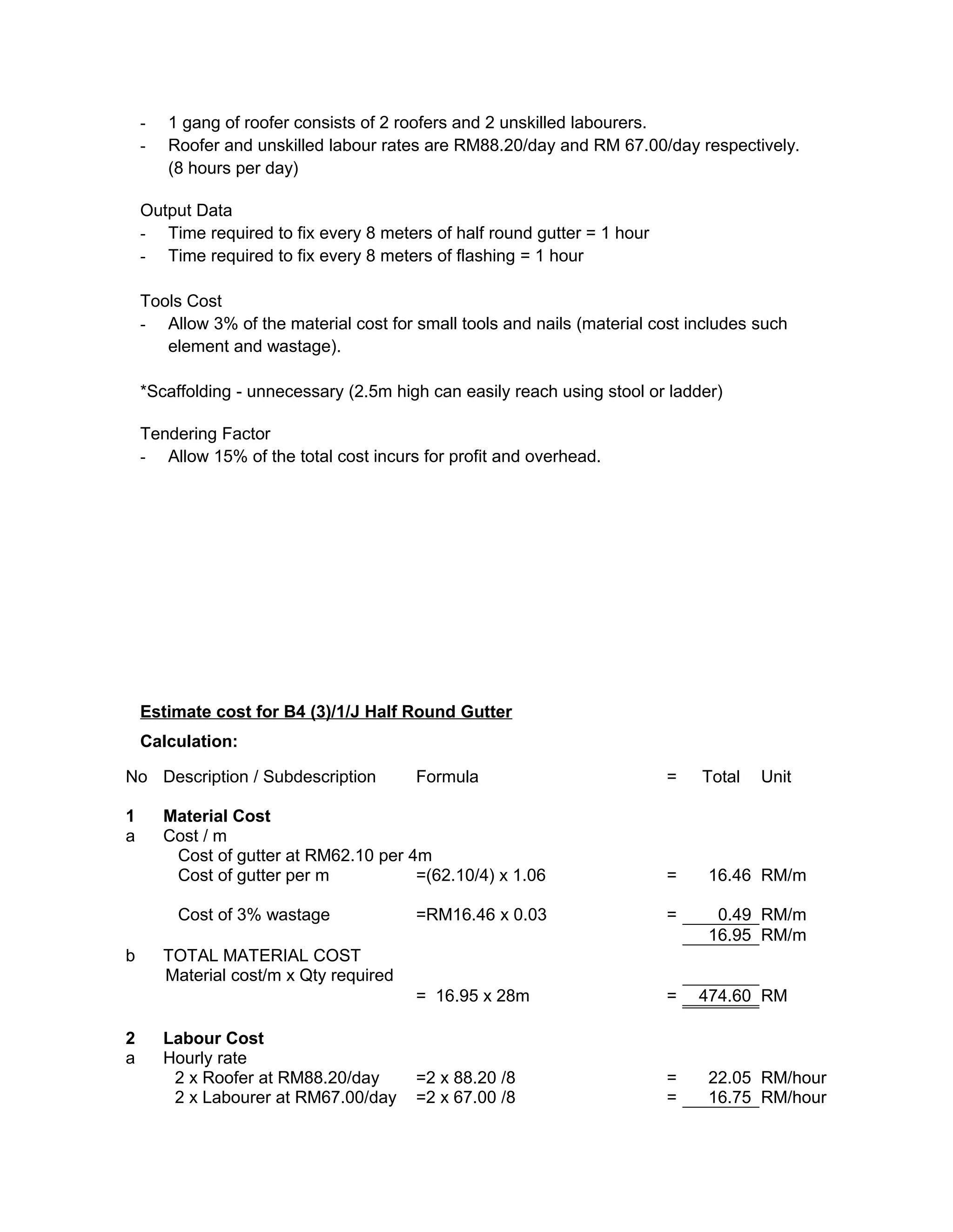 - 1 gang of roofer consists of 2 roofers and 2 unskilled labourers.
- Roofer and unskilled labour rates are RM88.20/day and RM 67.00/day respectively.
(8 hours per day)
Output Data
- Time required to fix every 8 meters of half round gutter = 1 hour
- Time required to fix every 8 meters of flashing = 1 hour
Tools Cost
- Allow 3% of the material cost for small tools and nails (material cost includes such
element and wastage).
*Scaffolding - unnecessary (2.5m high can easily reach using stool or ladder)
Tendering Factor
- Allow 15% of the total cost incurs for profit and overhead.
Estimate cost for B4 (3)/1/J Half Round Gutter
Calculation:
No Description / Subdescription Formula = Total Unit
1 Material Cost
a Cost / m
Cost of gutter at RM62.10 per 4m
Cost of gutter per m =(62.10/4) x 1.06 = 16.46 RM/m
Cost of 3% wastage =RM16.46 x 0.03 = 0.49 RM/m
16.95 RM/m
b TOTAL MATERIAL COST
Material cost/m x Qty required
= 16.95 x 28m = 474.60 RM
2 Labour Cost
a Hourly rate
2 x Roofer at RM88.20/day =2 x 88.20 /8 = 22.05 RM/hour
2 x Labourer at RM67.00/day =2 x 67.00 /8 = 16.75 RM/hour
 
