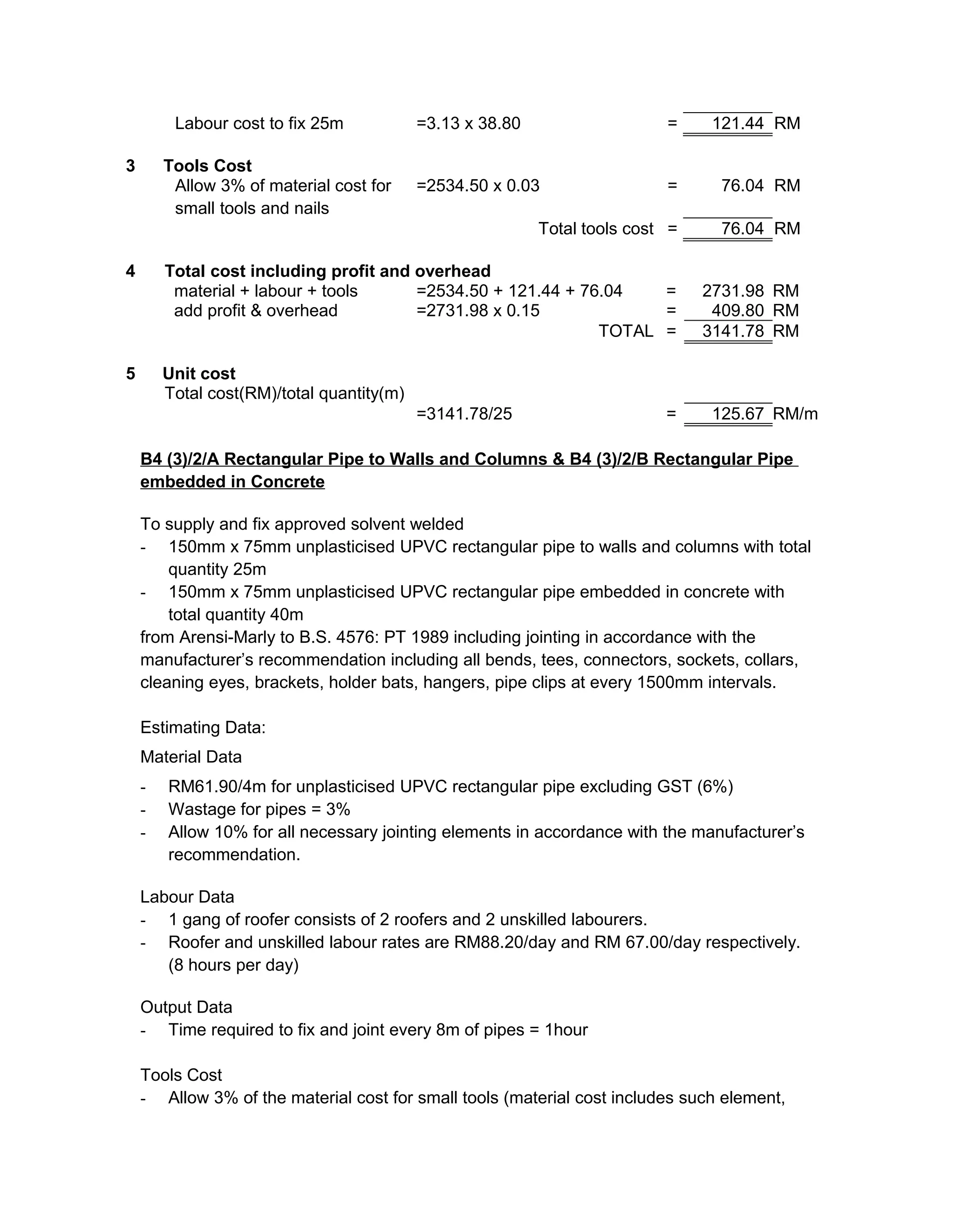 Labour cost to fix 25m =3.13 x 38.80 = 121.44 RM
3 Tools Cost
Allow 3% of material cost for
small tools and nails
=2534.50 x 0.03 = 76.04 RM
Total tools cost = 76.04 RM
4 Total cost including profit and overhead
material + labour + tools =2534.50 + 121.44 + 76.04 = 2731.98 RM
add profit & overhead =2731.98 x 0.15 = 409.80 RM
TOTAL = 3141.78 RM
5 Unit cost
Total cost(RM)/total quantity(m)
=3141.78/25 = 125.67 RM/m
B4 (3)/2/A Rectangular Pipe to Walls and Columns & B4 (3)/2/B Rectangular Pipe
embedded in Concrete
To supply and fix approved solvent welded
- 150mm x 75mm unplasticised UPVC rectangular pipe to walls and columns with total
quantity 25m
- 150mm x 75mm unplasticised UPVC rectangular pipe embedded in concrete with
total quantity 40m
from Arensi-Marly to B.S. 4576: PT 1989 including jointing in accordance with the
manufacturer’s recommendation including all bends, tees, connectors, sockets, collars,
cleaning eyes, brackets, holder bats, hangers, pipe clips at every 1500mm intervals.
Estimating Data:
Material Data
- RM61.90/4m for unplasticised UPVC rectangular pipe excluding GST (6%)
- Wastage for pipes = 3%
- Allow 10% for all necessary jointing elements in accordance with the manufacturer’s
recommendation.
Labour Data
- 1 gang of roofer consists of 2 roofers and 2 unskilled labourers.
- Roofer and unskilled labour rates are RM88.20/day and RM 67.00/day respectively.
(8 hours per day)
Output Data
- Time required to fix and joint every 8m of pipes = 1hour
Tools Cost
- Allow 3% of the material cost for small tools (material cost includes such element,
 