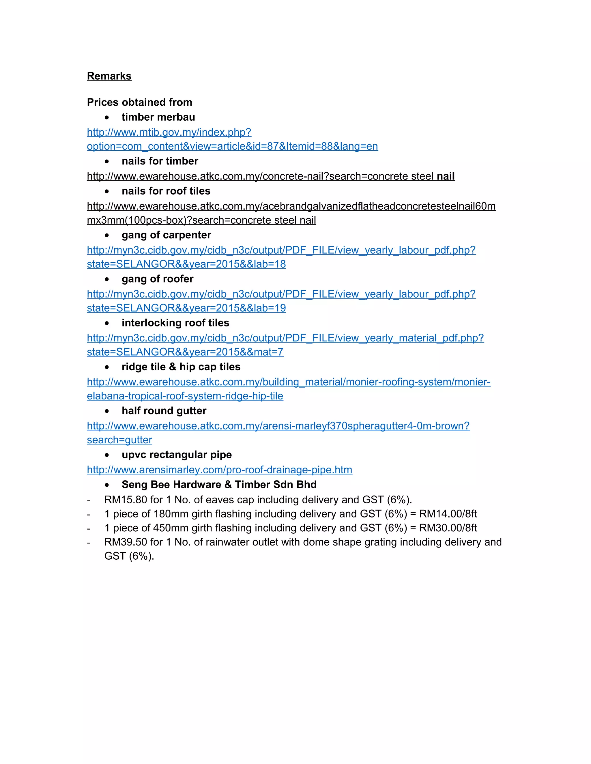 Remarks
Prices obtained from
• timber merbau
http://www.mtib.gov.my/index.php?
option=com_content&view=article&id=87&Itemid=88&lang=en
• nails for timber
http://www.ewarehouse.atkc.com.my/concrete-nail?search=concrete steel nail
• nails for roof tiles
http://www.ewarehouse.atkc.com.my/acebrandgalvanizedflatheadconcretesteelnail60m
mx3mm(100pcs-box)?search=concrete steel nail
• gang of carpenter
http://myn3c.cidb.gov.my/cidb_n3c/output/PDF_FILE/view_yearly_labour_pdf.php?
state=SELANGOR&&year=2015&&lab=18
• gang of roofer
http://myn3c.cidb.gov.my/cidb_n3c/output/PDF_FILE/view_yearly_labour_pdf.php?
state=SELANGOR&&year=2015&&lab=19
• interlocking roof tiles
http://myn3c.cidb.gov.my/cidb_n3c/output/PDF_FILE/view_yearly_material_pdf.php?
state=SELANGOR&&year=2015&&mat=7
• ridge tile & hip cap tiles
http://www.ewarehouse.atkc.com.my/building_material/monier-roofing-system/monier-
elabana-tropical-roof-system-ridge-hip-tile
• half round gutter
http://www.ewarehouse.atkc.com.my/arensi-marleyf370spheragutter4-0m-brown?
search=gutter
• upvc rectangular pipe
http://www.arensimarley.com/pro-roof-drainage-pipe.htm
• Seng Bee Hardware & Timber Sdn Bhd
- RM15.80 for 1 No. of eaves cap including delivery and GST (6%).
- 1 piece of 180mm girth flashing including delivery and GST (6%) = RM14.00/8ft
- 1 piece of 450mm girth flashing including delivery and GST (6%) = RM30.00/8ft
- RM39.50 for 1 No. of rainwater outlet with dome shape grating including delivery and
GST (6%).
 