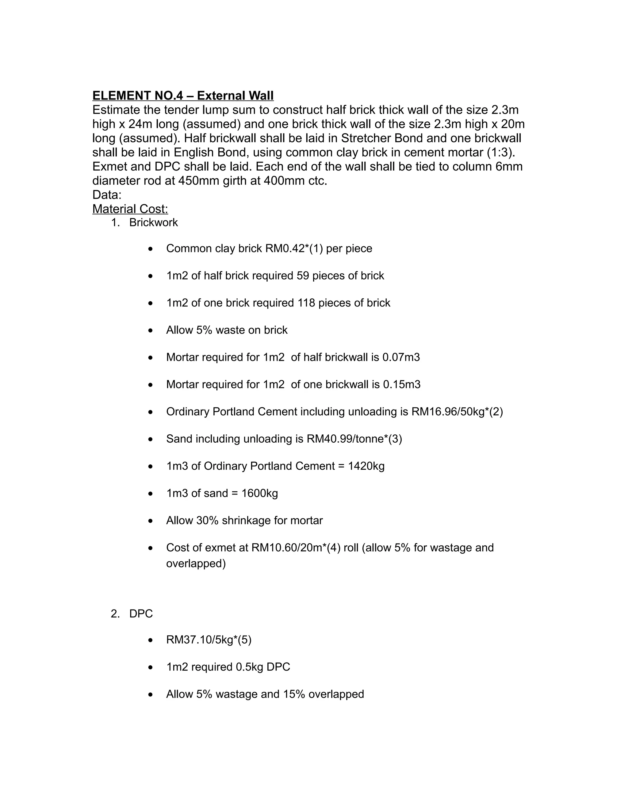ELEMENT NO.4 – External Wall
Estimate the tender lump sum to construct half brick thick wall of the size 2.3m
high x 24m long (assumed) and one brick thick wall of the size 2.3m high x 20m
long (assumed). Half brickwall shall be laid in Stretcher Bond and one brickwall
shall be laid in English Bond, using common clay brick in cement mortar (1:3).
Exmet and DPC shall be laid. Each end of the wall shall be tied to column 6mm
diameter rod at 450mm girth at 400mm ctc.
Data:
Material Cost:
1. Brickwork
• Common clay brick RM0.42*(1) per piece
• 1m2 of half brick required 59 pieces of brick
• 1m2 of one brick required 118 pieces of brick
• Allow 5% waste on brick
• Mortar required for 1m2 of half brickwall is 0.07m3
• Mortar required for 1m2 of one brickwall is 0.15m3
• Ordinary Portland Cement including unloading is RM16.96/50kg*(2)
• Sand including unloading is RM40.99/tonne*(3)
• 1m3 of Ordinary Portland Cement = 1420kg
• 1m3 of sand = 1600kg
• Allow 30% shrinkage for mortar
• Cost of exmet at RM10.60/20m*(4) roll (allow 5% for wastage and
overlapped)
2. DPC
• RM37.10/5kg*(5)
• 1m2 required 0.5kg DPC
• Allow 5% wastage and 15% overlapped
 
