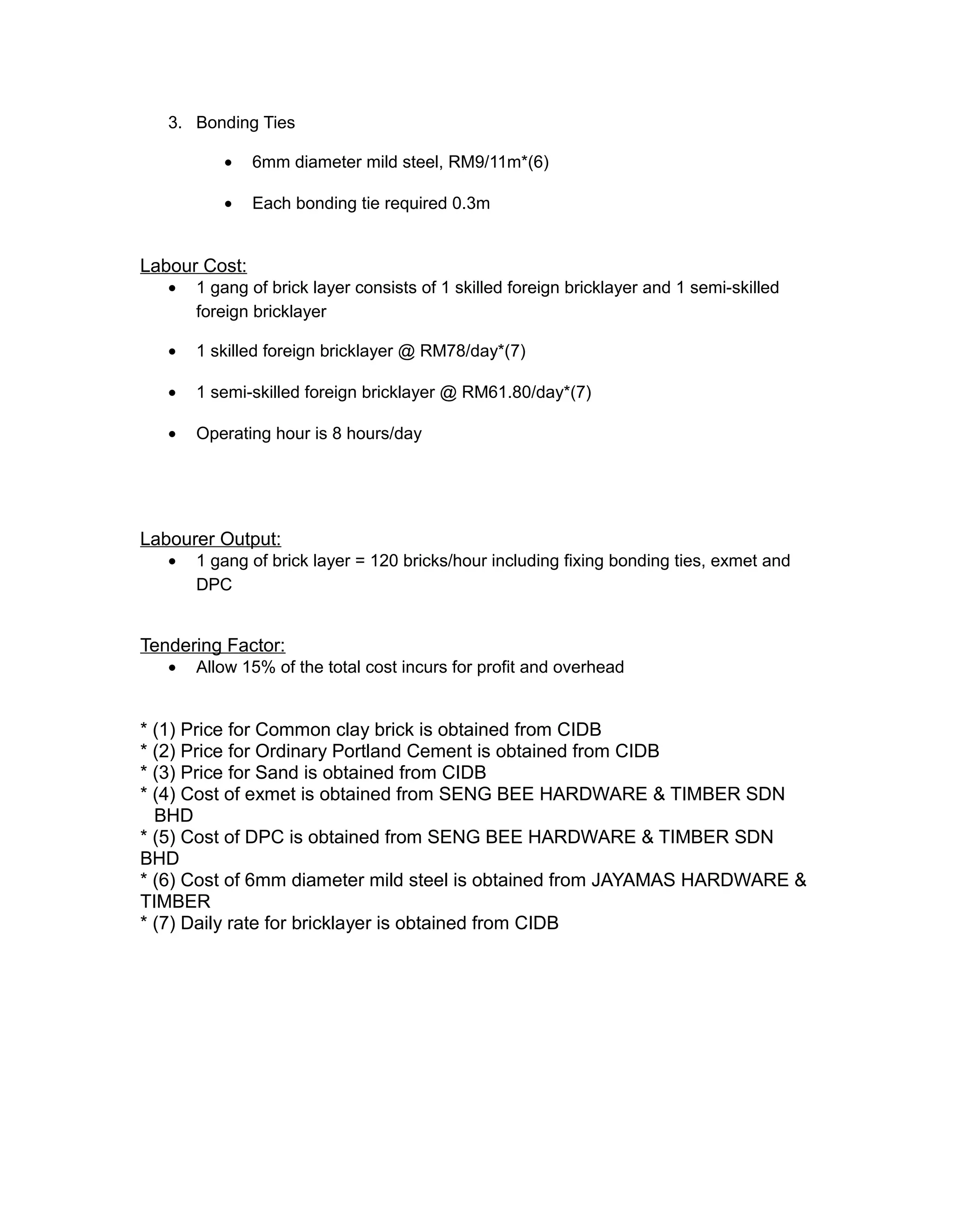 3. Bonding Ties
• 6mm diameter mild steel, RM9/11m*(6)
• Each bonding tie required 0.3m
Labour Cost:
• 1 gang of brick layer consists of 1 skilled foreign bricklayer and 1 semi-skilled
foreign bricklayer
• 1 skilled foreign bricklayer @ RM78/day*(7)
• 1 semi-skilled foreign bricklayer @ RM61.80/day*(7)
• Operating hour is 8 hours/day
Labourer Output:
• 1 gang of brick layer = 120 bricks/hour including fixing bonding ties, exmet and
DPC
Tendering Factor:
• Allow 15% of the total cost incurs for profit and overhead
* (1) Price for Common clay brick is obtained from CIDB
* (2) Price for Ordinary Portland Cement is obtained from CIDB
* (3) Price for Sand is obtained from CIDB
* (4) Cost of exmet is obtained from SENG BEE HARDWARE & TIMBER SDN
BHD
* (5) Cost of DPC is obtained from SENG BEE HARDWARE & TIMBER SDN
BHD
* (6) Cost of 6mm diameter mild steel is obtained from JAYAMAS HARDWARE &
TIMBER
* (7) Daily rate for bricklayer is obtained from CIDB
 