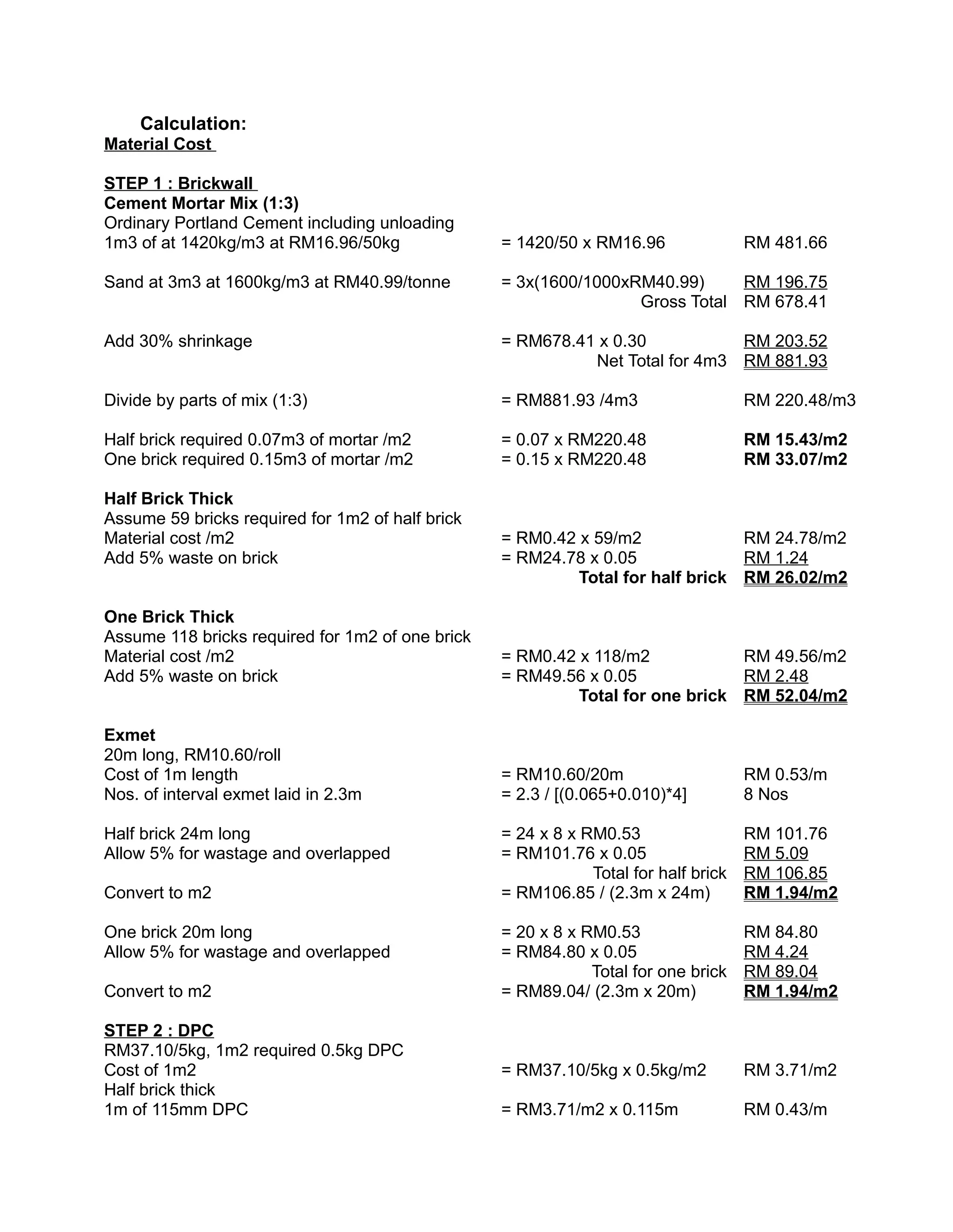 Calculation:
Material Cost
STEP 1 : Brickwall
Cement Mortar Mix (1:3)
Ordinary Portland Cement including unloading
1m3 of at 1420kg/m3 at RM16.96/50kg = 1420/50 x RM16.96 RM 481.66
Sand at 3m3 at 1600kg/m3 at RM40.99/tonne = 3x(1600/1000xRM40.99) RM 196.75
Gross Total RM 678.41
Add 30% shrinkage = RM678.41 x 0.30 RM 203.52
Net Total for 4m3 RM 881.93
Divide by parts of mix (1:3) = RM881.93 /4m3 RM 220.48/m3
Half brick required 0.07m3 of mortar /m2 = 0.07 x RM220.48 RM 15.43/m2
One brick required 0.15m3 of mortar /m2 = 0.15 x RM220.48 RM 33.07/m2
Half Brick Thick
Assume 59 bricks required for 1m2 of half brick
Material cost /m2 = RM0.42 x 59/m2 RM 24.78/m2
Add 5% waste on brick = RM24.78 x 0.05 RM 1.24
Total for half brick RM 26.02/m2
One Brick Thick
Assume 118 bricks required for 1m2 of one brick
Material cost /m2 = RM0.42 x 118/m2 RM 49.56/m2
Add 5% waste on brick = RM49.56 x 0.05 RM 2.48
Total for one brick RM 52.04/m2
Exmet
20m long, RM10.60/roll
Cost of 1m length = RM10.60/20m RM 0.53/m
Nos. of interval exmet laid in 2.3m = 2.3 / [(0.065+0.010)*4] 8 Nos
Half brick 24m long = 24 x 8 x RM0.53 RM 101.76
Allow 5% for wastage and overlapped = RM101.76 x 0.05 RM 5.09
Total for half brick RM 106.85
Convert to m2 = RM106.85 / (2.3m x 24m) RM 1.94/m2
One brick 20m long = 20 x 8 x RM0.53 RM 84.80
Allow 5% for wastage and overlapped = RM84.80 x 0.05 RM 4.24
Total for one brick RM 89.04
Convert to m2 = RM89.04/ (2.3m x 20m) RM 1.94/m2
STEP 2 : DPC
RM37.10/5kg, 1m2 required 0.5kg DPC
Cost of 1m2 = RM37.10/5kg x 0.5kg/m2 RM 3.71/m2
Half brick thick
1m of 115mm DPC = RM3.71/m2 x 0.115m RM 0.43/m
 