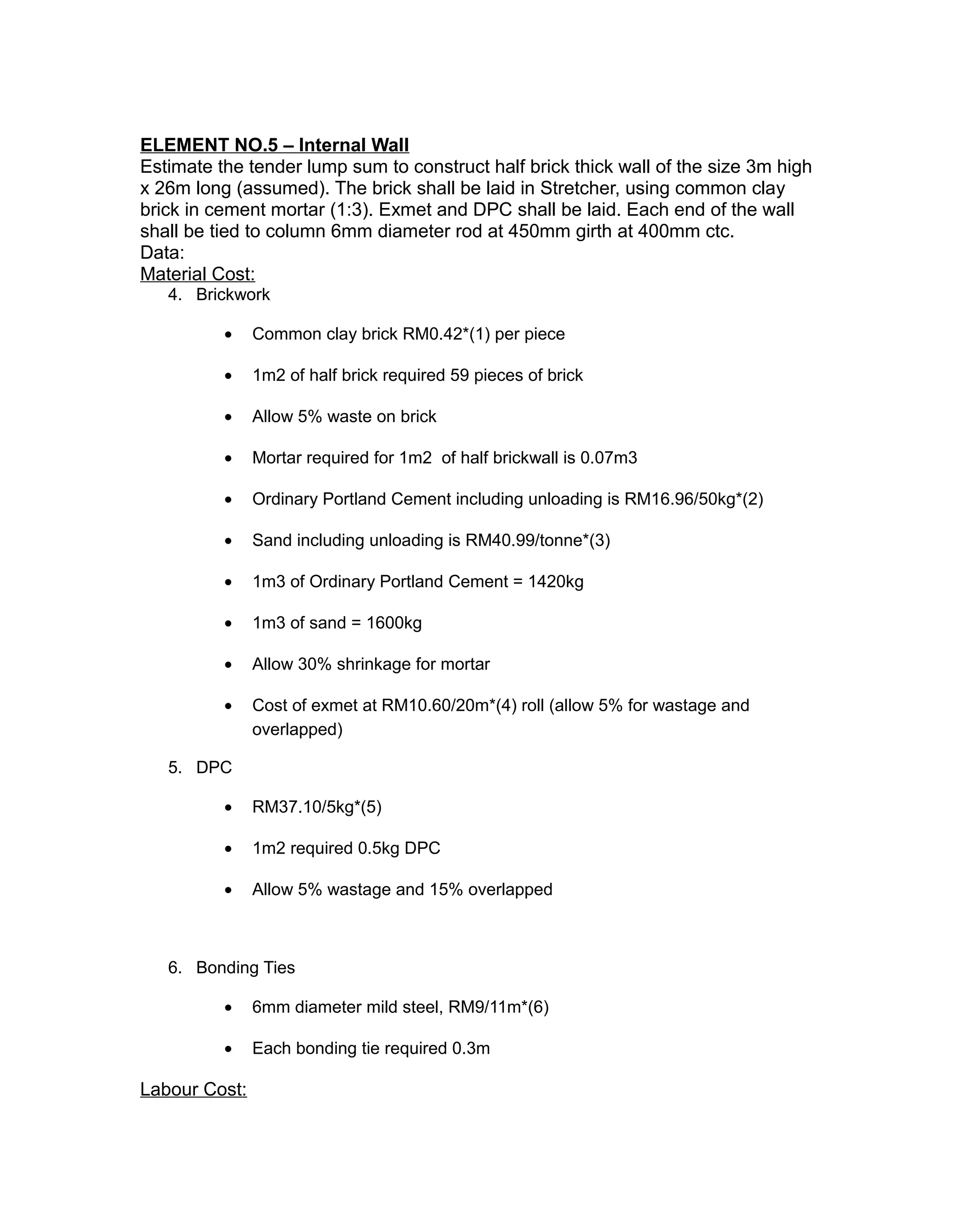 ELEMENT NO.5 – Internal Wall
Estimate the tender lump sum to construct half brick thick wall of the size 3m high
x 26m long (assumed). The brick shall be laid in Stretcher, using common clay
brick in cement mortar (1:3). Exmet and DPC shall be laid. Each end of the wall
shall be tied to column 6mm diameter rod at 450mm girth at 400mm ctc.
Data:
Material Cost:
4. Brickwork
• Common clay brick RM0.42*(1) per piece
• 1m2 of half brick required 59 pieces of brick
• Allow 5% waste on brick
• Mortar required for 1m2 of half brickwall is 0.07m3
• Ordinary Portland Cement including unloading is RM16.96/50kg*(2)
• Sand including unloading is RM40.99/tonne*(3)
• 1m3 of Ordinary Portland Cement = 1420kg
• 1m3 of sand = 1600kg
• Allow 30% shrinkage for mortar
• Cost of exmet at RM10.60/20m*(4) roll (allow 5% for wastage and
overlapped)
5. DPC
• RM37.10/5kg*(5)
• 1m2 required 0.5kg DPC
• Allow 5% wastage and 15% overlapped
6. Bonding Ties
• 6mm diameter mild steel, RM9/11m*(6)
• Each bonding tie required 0.3m
Labour Cost:
 