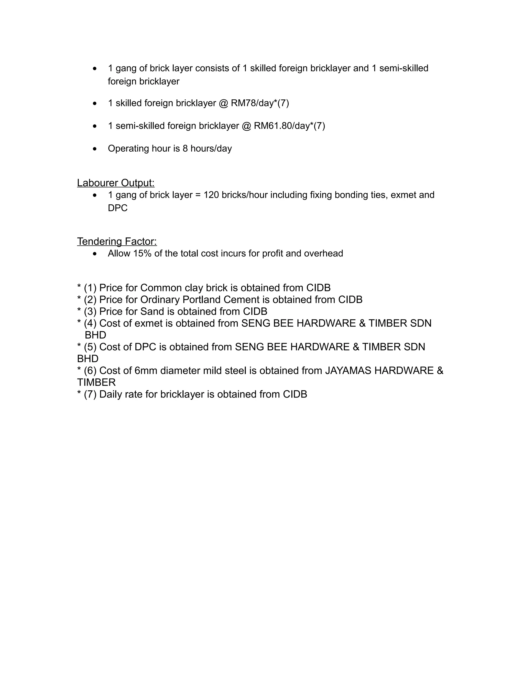 • 1 gang of brick layer consists of 1 skilled foreign bricklayer and 1 semi-skilled
foreign bricklayer
• 1 skilled foreign bricklayer @ RM78/day*(7)
• 1 semi-skilled foreign bricklayer @ RM61.80/day*(7)
• Operating hour is 8 hours/day
Labourer Output:
• 1 gang of brick layer = 120 bricks/hour including fixing bonding ties, exmet and
DPC
Tendering Factor:
• Allow 15% of the total cost incurs for profit and overhead
* (1) Price for Common clay brick is obtained from CIDB
* (2) Price for Ordinary Portland Cement is obtained from CIDB
* (3) Price for Sand is obtained from CIDB
* (4) Cost of exmet is obtained from SENG BEE HARDWARE & TIMBER SDN
BHD
* (5) Cost of DPC is obtained from SENG BEE HARDWARE & TIMBER SDN
BHD
* (6) Cost of 6mm diameter mild steel is obtained from JAYAMAS HARDWARE &
TIMBER
* (7) Daily rate for bricklayer is obtained from CIDB
 
