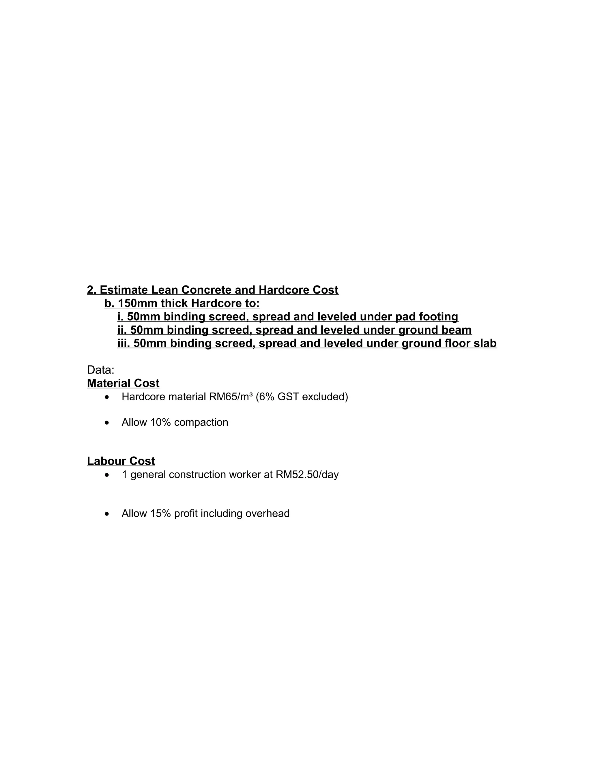 2. Estimate Lean Concrete and Hardcore Cost
b. 150mm thick Hardcore to:
i. 50mm binding screed, spread and leveled under pad footing
ii. 50mm binding screed, spread and leveled under ground beam
iii. 50mm binding screed, spread and leveled under ground floor slab
Data:
Material Cost
• Hardcore material RM65/m³ (6% GST excluded)
• Allow 10% compaction
Labour Cost
• 1 general construction worker at RM52.50/day
• Allow 15% profit including overhead
 