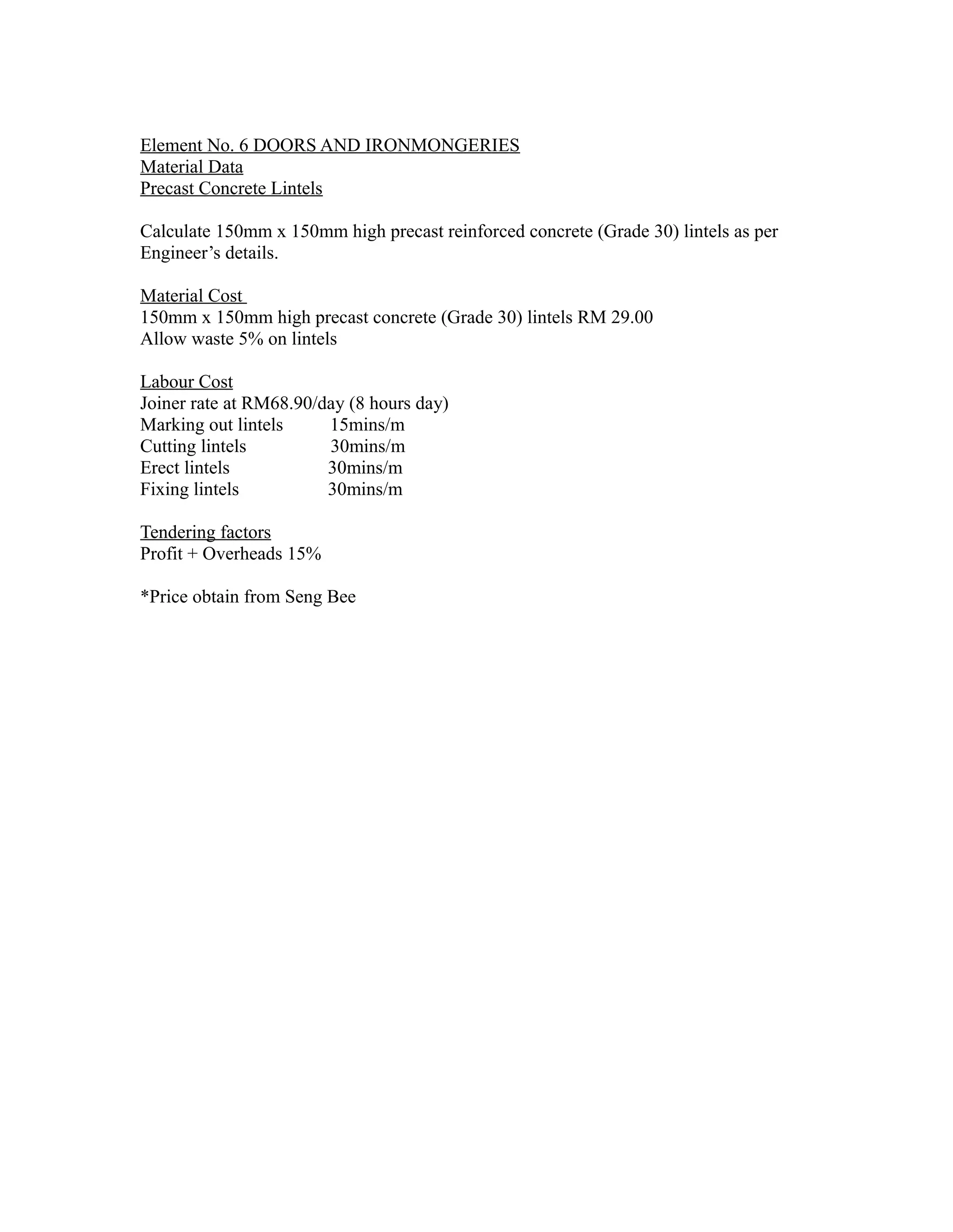 Element No. 6 DOORS AND IRONMONGERIES
Material Data
Precast Concrete Lintels
Calculate 150mm x 150mm high precast reinforced concrete (Grade 30) lintels as per
Engineer’s details.
Material Cost
150mm x 150mm high precast concrete (Grade 30) lintels RM 29.00
Allow waste 5% on lintels
Labour Cost
Joiner rate at RM68.90/day (8 hours day)
Marking out lintels 15mins/m
Cutting lintels 30mins/m
Erect lintels 30mins/m
Fixing lintels 30mins/m
Tendering factors
Profit + Overheads 15%
*Price obtain from Seng Bee
 