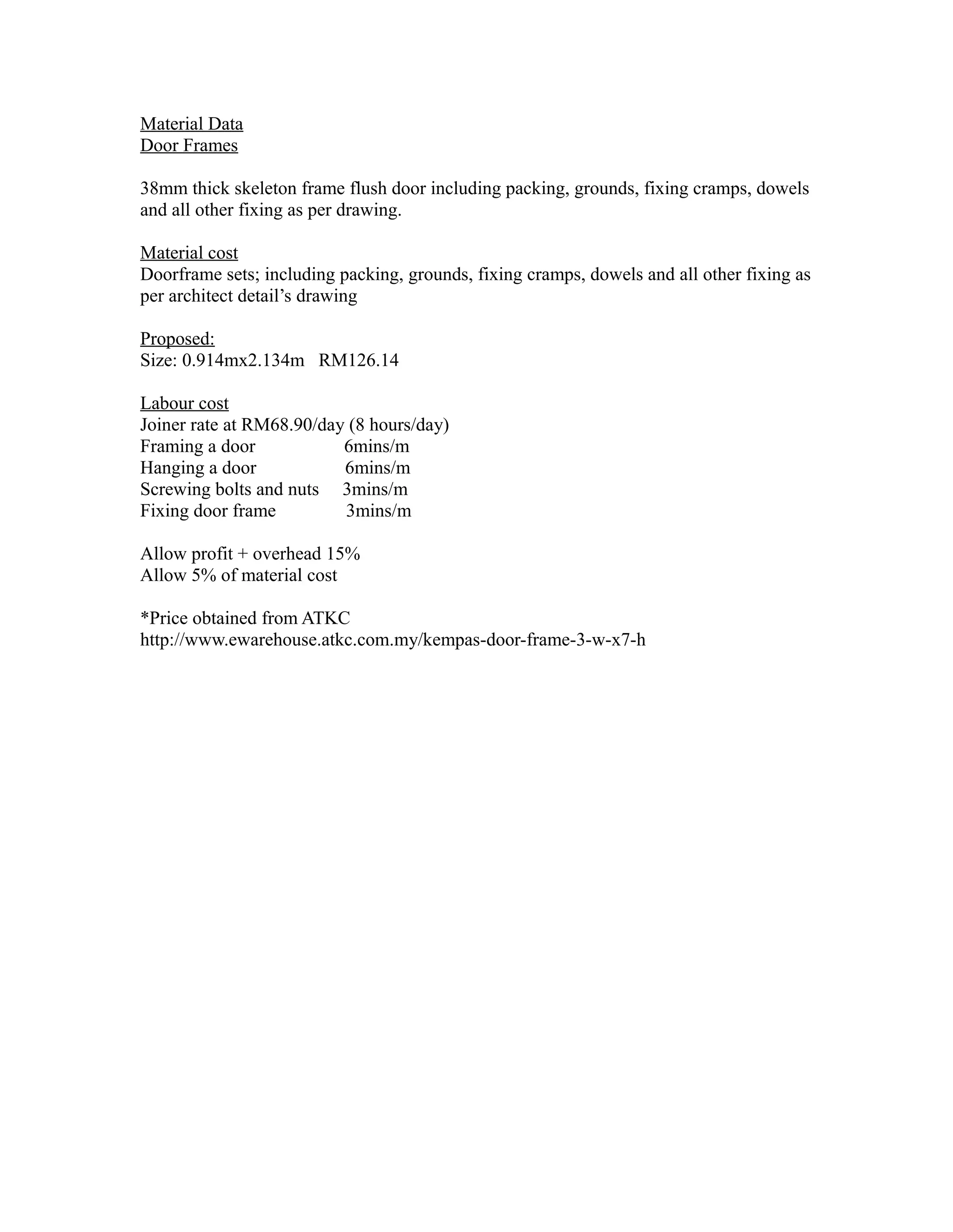 Material Data
Door Frames
38mm thick skeleton frame flush door including packing, grounds, fixing cramps, dowels
and all other fixing as per drawing.
Material cost
Doorframe sets; including packing, grounds, fixing cramps, dowels and all other fixing as
per architect detail’s drawing
Proposed:
Size: 0.914mx2.134m RM126.14
Labour cost
Joiner rate at RM68.90/day (8 hours/day)
Framing a door 6mins/m
Hanging a door 6mins/m
Screwing bolts and nuts 3mins/m
Fixing door frame 3mins/m
Allow profit + overhead 15%
Allow 5% of material cost
*Price obtained from ATKC
http://www.ewarehouse.atkc.com.my/kempas-door-frame-3-w-x7-h
 