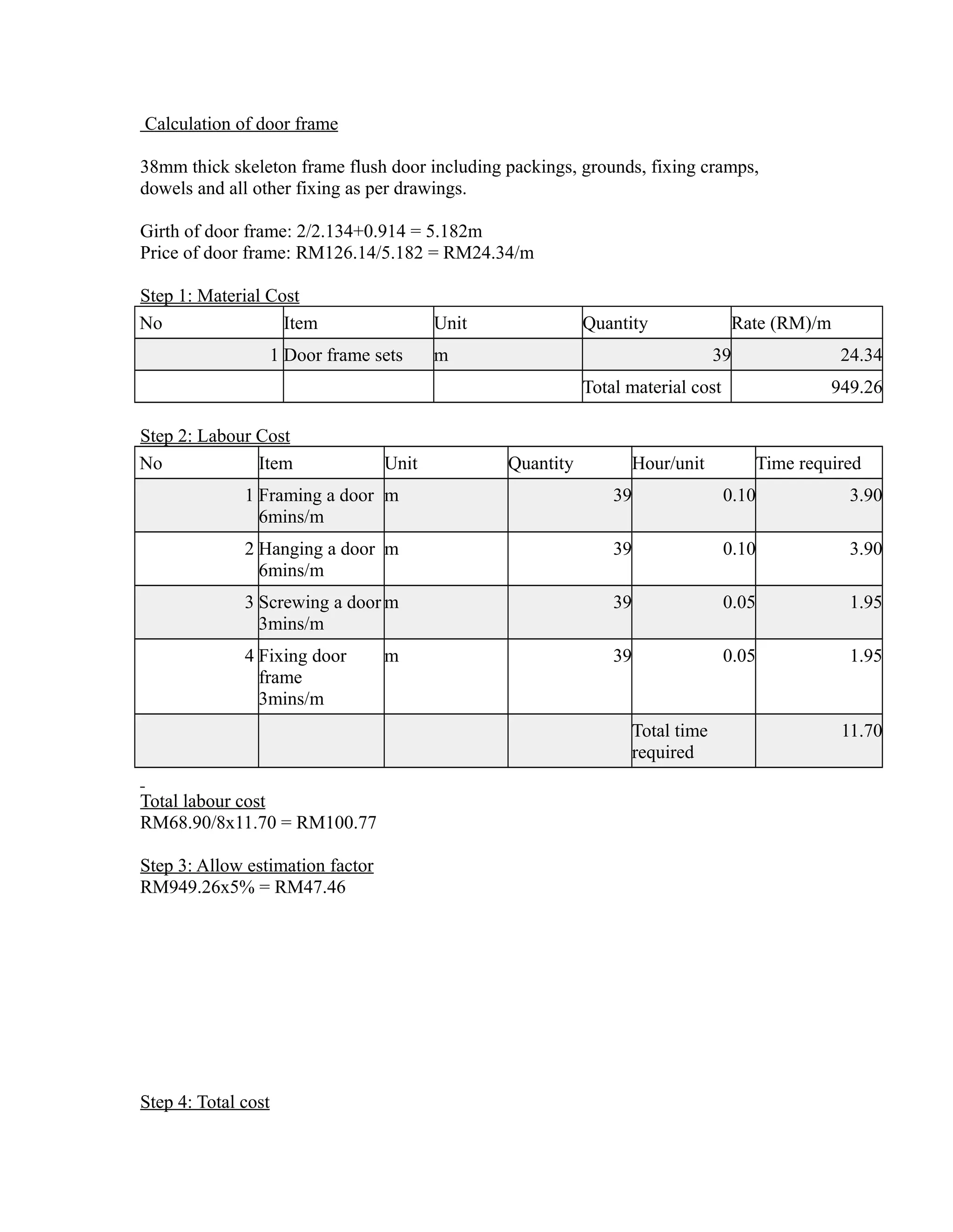 Calculation of door frame
38mm thick skeleton frame flush door including packings, grounds, fixing cramps,
dowels and all other fixing as per drawings.
Girth of door frame: 2/2.134+0.914 = 5.182m
Price of door frame: RM126.14/5.182 = RM24.34/m
Step 1: Material Cost
No Item Unit Quantity Rate (RM)/m
1 Door frame sets m 39 24.34
Total material cost 949.26
Step 2: Labour Cost
No Item Unit Quantity Hour/unit Time required
1 Framing a door
6mins/m
m 39 0.10 3.90
2 Hanging a door
6mins/m
m 39 0.10 3.90
3 Screwing a door
3mins/m
m 39 0.05 1.95
4 Fixing door
frame
3mins/m
m 39 0.05 1.95
Total time
required
11.70
Total labour cost
RM68.90/8x11.70 = RM100.77
Step 3: Allow estimation factor
RM949.26x5% = RM47.46
Step 4: Total cost
 
