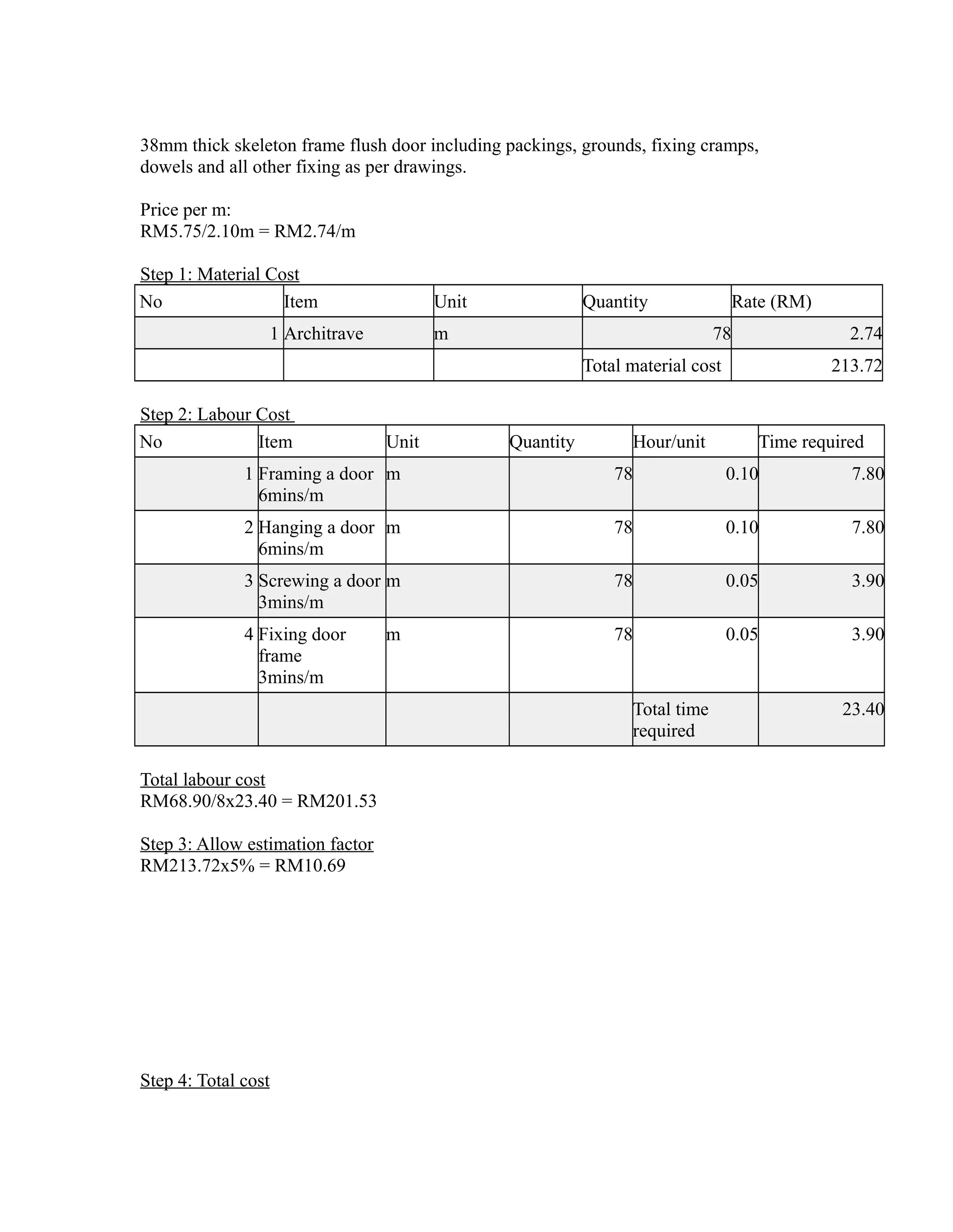38mm thick skeleton frame flush door including packings, grounds, fixing cramps,
dowels and all other fixing as per drawings.
Price per m:
RM5.75/2.10m = RM2.74/m
Step 1: Material Cost
No Item Unit Quantity Rate (RM)
1 Architrave m 78 2.74
Total material cost 213.72
Step 2: Labour Cost
No Item Unit Quantity Hour/unit Time required
1 Framing a door
6mins/m
m 78 0.10 7.80
2 Hanging a door
6mins/m
m 78 0.10 7.80
3 Screwing a door
3mins/m
m 78 0.05 3.90
4 Fixing door
frame
3mins/m
m 78 0.05 3.90
Total time
required
23.40
Total labour cost
RM68.90/8x23.40 = RM201.53
Step 3: Allow estimation factor
RM213.72x5% = RM10.69
Step 4: Total cost
 