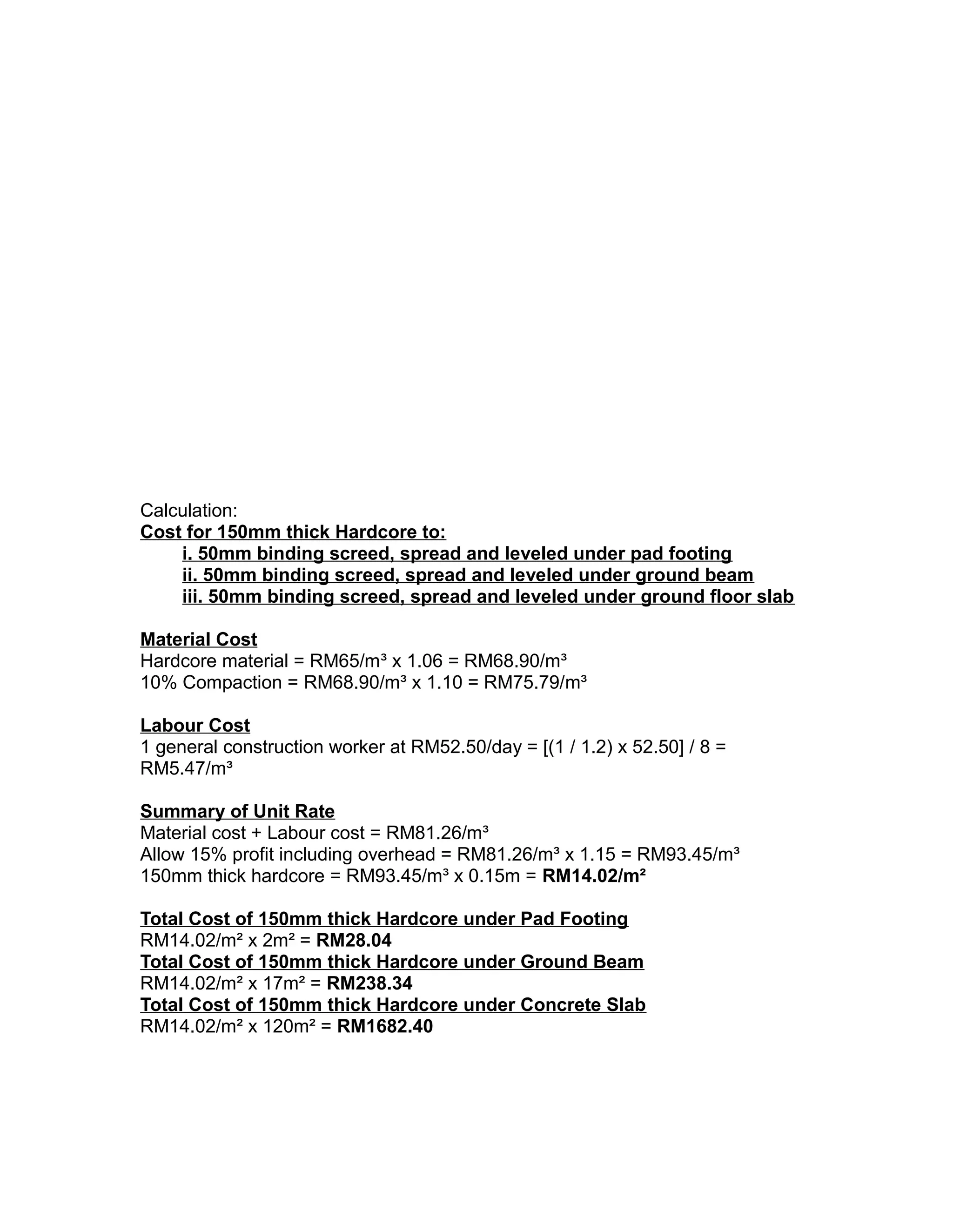 Calculation:
Cost for 150mm thick Hardcore to:
i. 50mm binding screed, spread and leveled under pad footing
ii. 50mm binding screed, spread and leveled under ground beam
iii. 50mm binding screed, spread and leveled under ground floor slab
Material Cost
Hardcore material = RM65/m³ x 1.06 = RM68.90/m³
10% Compaction = RM68.90/m³ x 1.10 = RM75.79/m³
Labour Cost
1 general construction worker at RM52.50/day = [(1 / 1.2) x 52.50] / 8 =
RM5.47/m³
Summary of Unit Rate
Material cost + Labour cost = RM81.26/m³
Allow 15% profit including overhead = RM81.26/m³ x 1.15 = RM93.45/m³
150mm thick hardcore = RM93.45/m³ x 0.15m = RM14.02/m²
Total Cost of 150mm thick Hardcore under Pad Footing
RM14.02/m² x 2m² = RM28.04
Total Cost of 150mm thick Hardcore under Ground Beam
RM14.02/m² x 17m² = RM238.34
Total Cost of 150mm thick Hardcore under Concrete Slab
RM14.02/m² x 120m² = RM1682.40
 