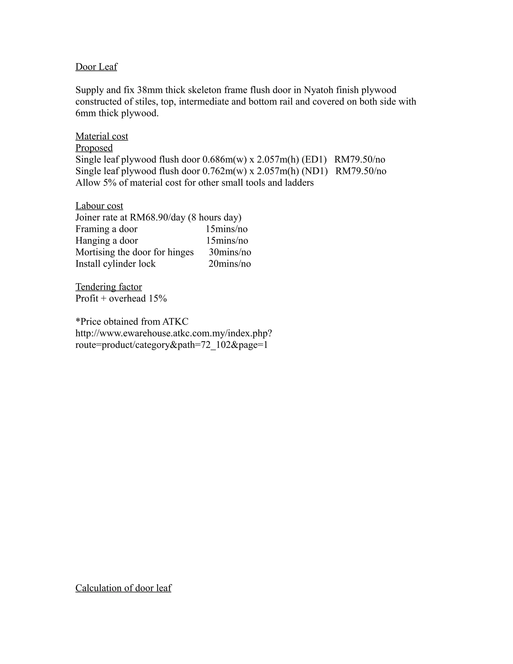 Door Leaf
Supply and fix 38mm thick skeleton frame flush door in Nyatoh finish plywood
constructed of stiles, top, intermediate and bottom rail and covered on both side with
6mm thick plywood.
Material cost
Proposed
Single leaf plywood flush door 0.686m(w) x 2.057m(h) (ED1) RM79.50/no
Single leaf plywood flush door 0.762m(w) x 2.057m(h) (ND1) RM79.50/no
Allow 5% of material cost for other small tools and ladders
Labour cost
Joiner rate at RM68.90/day (8 hours day)
Framing a door 15mins/no
Hanging a door 15mins/no
Mortising the door for hinges 30mins/no
Install cylinder lock 20mins/no
Tendering factor
Profit + overhead 15%
*Price obtained from ATKC
http://www.ewarehouse.atkc.com.my/index.php?
route=product/category&path=72_102&page=1
Calculation of door leaf
 