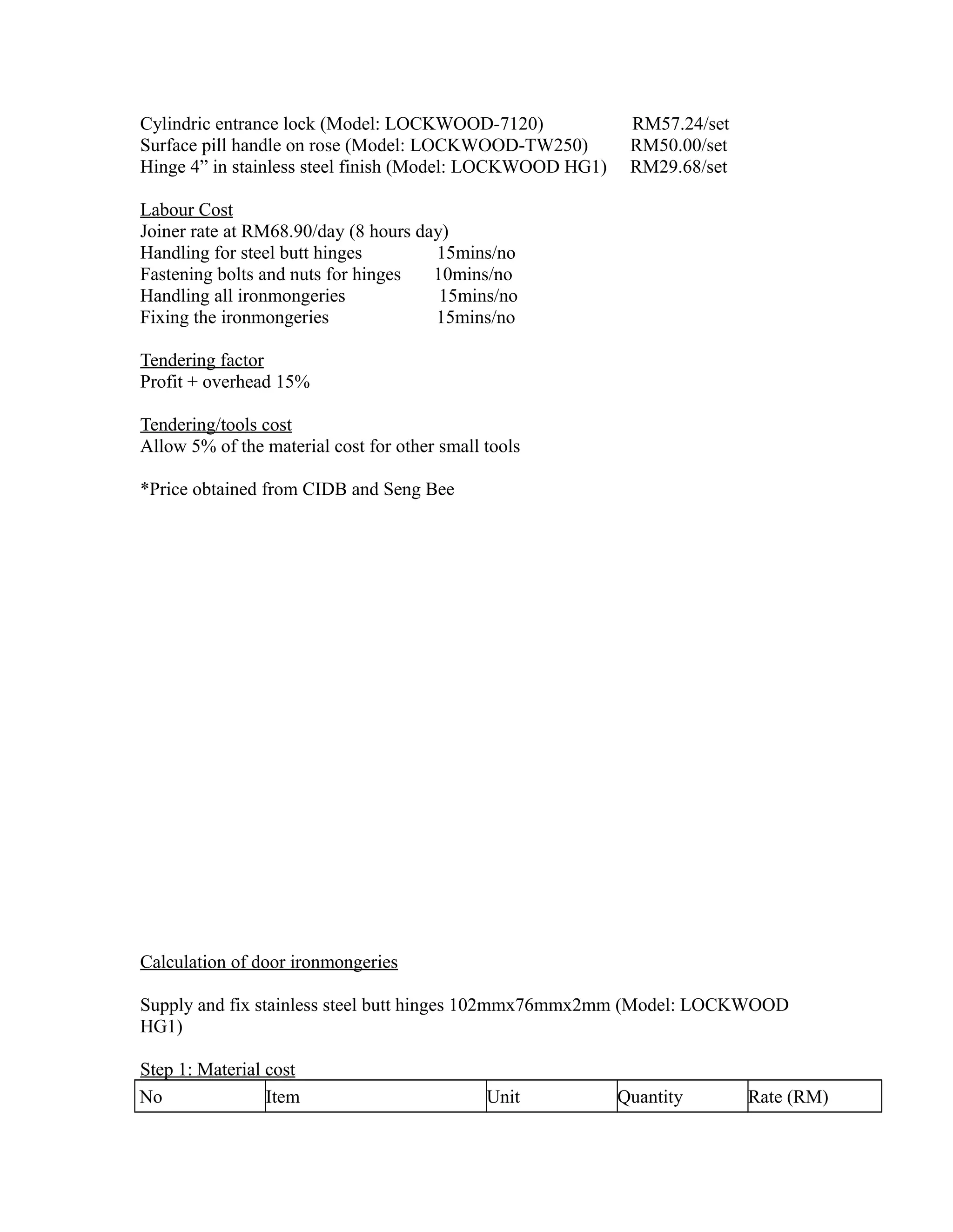 Cylindric entrance lock (Model: LOCKWOOD-7120) RM57.24/set
Surface pill handle on rose (Model: LOCKWOOD-TW250) RM50.00/set
Hinge 4” in stainless steel finish (Model: LOCKWOOD HG1) RM29.68/set
Labour Cost
Joiner rate at RM68.90/day (8 hours day)
Handling for steel butt hinges 15mins/no
Fastening bolts and nuts for hinges 10mins/no
Handling all ironmongeries 15mins/no
Fixing the ironmongeries 15mins/no
Tendering factor
Profit + overhead 15%
Tendering/tools cost
Allow 5% of the material cost for other small tools
*Price obtained from CIDB and Seng Bee
Calculation of door ironmongeries
Supply and fix stainless steel butt hinges 102mmx76mmx2mm (Model: LOCKWOOD
HG1)
Step 1: Material cost
No Item Unit Quantity Rate (RM)
 