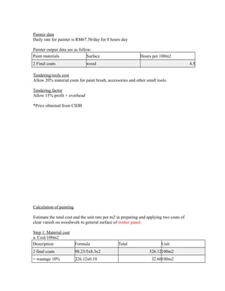 Painter data
Daily rate for painter is RM67.30/day for 8 hours day
Painter output data are as follow:
Paint materials Surface Hours per 100m2
2 Final coats wood 4.5
Tendering/tools cost
Allow 20% material costs for paint brush, accessories and other small tools.
Tendering factor
Allow 15% profit + overhead
*Price obtained from CIDB
Calculation of painting
Estimate the total cost and the unit rate per m2 in preparing and applying two coats of
clear vanish on woodwork to general surface of timber panel.
Step 1: Material cost
a. Cost/100m2
Description Formula Total Unit
2 final coats 98.23/5x8.3x2 326.12100m2
+ wastage 10% 326.12x0.10 32.60100m2
 