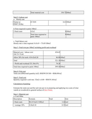 Total material cost 358.73100m2
Step 2: Labour cost
a. Hourly rate
Painter at
RM67.30/day
67.30/8 8.41100m2
b.Time required to paint 100m2
2 final coats 4.5x2 9100m2
Total time required to
paint 100m2
9100m2
c. Total labour cost
Hourly rate x time required: 8.41x9 = 75.69/100m2
Step 3: Total cost per 100m2 including profit and overhead
Material cost + labour cost:
358.73+75.69
434.42
Allow 20% for tools: 434.42x0.20 86.88100m2
Total 521.30100m2
+ Profit and overhead 521.30x15% 78.20
Total time required to paint 100m2 599.50100m2
Step 4: Unit cost
Total cost (RM)/total quantity (m2): RM599.59/100 = RM6.00/m2
Step 5: Total cost
Quantity required x unit rate: 32m2 x 6.00 = RM191.84/m2
Calculation of painting
Estimate the total cost and the unit rate per m in preparing and applying two coats of clear
vanish on woodwork to general surface of door frame.
Step 1: Material cost
a. Cost/100m
Description Formula Total Unit
2 final coats 98.23/5x(8.3/100)x2 3.261m2
+ wastage 10% 3.26x0.10 0.331m2
 