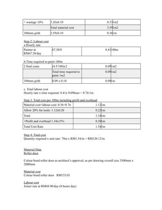 + wastage 10% 3.26x0.10 0.331m2
Total material cost 3.591m2
100mm girth 3.59x0.10 0.361m
Step 2: Labour cost
a.Hourly rate
Painter at
RM67.30/day
67.30/8 8.41100m
b.Time required to paint 100m
2 final coats (4.5/100)x2 0.091m2
Total time required to
paint 1m2
0.091m2
100mm girth 0.09 x 0.10 0.091m
c. Total labour cost
Hourly rate x time required: 8.41x 0.09hour = 0.76/1m
Step 3: Total cost per 100m including profit and overhead
Material cost+labour cost: 0.36+0.76 1.121m
Allow 20% for tools: 1.12x0.20 0.221m
Total 1.341m
+Profit and overhead 1.34x15% 0.201m
Total Unit Rate 1.541m
Step 4: Total cost
Quantity required x unit rate: 78m x RM1.54/m = RM120.12/m
Material Data
Roller door
Colour bond roller door as architect’s approval; as per drawing overall size 3500mm x
2000mm
Material cost
Colour bond roller door RM153.01
Labour cost
Joiner rate at RM68.90/day (8 hours day)
 