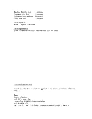 Handling the roller door 15mins/no
Connector roller door 30mins/no
Fastened the bolts and nuts 20mins/no
Fixing roller door 15mins/no
Tendering factor
Allow 15% profit + overhead
Tendering/tools cost
Allow 5% of the material cost for other small tools and ladder
Calculation of roller door
Colourbond roller door as architect’s approval; as per drawing overall size 3500mm x
2000mm
Data:-
Rate for roller door:
1m2= 10.76 square feet
1 square feet= RM18.00 (Price from Sabah)
1m2= RM18x10.76
RM193.68x0.21% (Price difference between Sabah and Selangor)= RM40.67
 