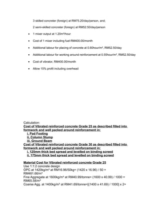 3 skilled concreter (foreign) at RM75.20/day/person, and;
2 semi-skilled concreter (foreign) at RM52.50/day/person
• 1 mixer output at 1.20m³/hour
• Cost of 1 mixer including fuel RM400.00/month
• Additional labour for placing of concrete at 0.60hour/m³, RM52.50/day
• Additional labour for working around reinforcement at 0.55hour/m³, RM52.50/day
• Cost of vibrator, RM400.00/month
• Allow 15% profit including overhead
Calculation:
Cost of Vibrated reinforced concrete Grade 25 as described filled into
formwork and well packed around reinforcement in:
i. Pad Footing
ii. Column Stump
iii. Ground Beam
Cost of Vibrated reinforced concrete Grade 30 as described filled into
formwork and well packed around reinforcement in:
i. 125mm thick bed spread and levelled on binding screed
ii. 175mm thick bed spread and levelled on binding screed
Material Cost for Vibrated reinforced concrete Grade 25
Use 1:1:2 concrete design
OPC at 1420kg/m³ at RM16.96/50kg= (1420 x 16.96) / 50 =
RM481.66/m³
Fine Aggregate at 1600kg/m³ at RM40.99/tonne= (1600 x 40.99) / 1000 =
RM65.58/m³
Coarse Agg. at 1400kg/m³ at RM41.69/tonne=[(1400 x 41.69) / 1000] x 2=
 