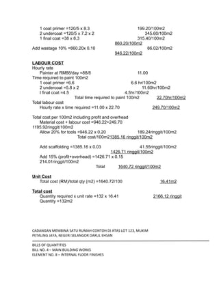 1 coat primer =120/5 x 8.3 199.20/100m2
2 undercoat =120/5 x 7.2 x 2 345.60/100m2
1 final coat =38 x 8.3 315.40/100m2
860.20/100m2
Add wastage 10% =860.20x 0.10 86.02/100m2
946.22/100m2
LABOUR COST
Hourly rate
Painter at RM88/day =88/8 11.00
Time required to paint 100m2
1 coat primer =6.6 6.6 hr/100m2
2 undercoat =5.8 x 2 11.60hr/100m2
I final coat =4.5 4.5hr/100m2
Total time required to paint 100m2 22.70hr/100m2
Total labour cost
Hourly rate x time required =11.00 x 22.70 249.70/100m2
Total cost per 100m2 including profit and overhead
Material cost + labour cost =946.22+249.70
1195.92ringgit/100m2
Allow 20% for tools =946.22 x 0.20 189.24ringgit/100m2
Total cost/100m21385.16 ringgit/100m2
Add scaffolding =1385.16 x 0.03 41.55ringgit/100m2
1426.71 ringgit/100m2
Add 15% (profit+overhead) =1426.71 x 0.15
214.01ringgit/100m2
Total 1640.72 ringgit/100m2
Unit Cost
Total cost (RM)/total qty (m2) =1640.72/100 16.41m2
Total cost
Quantity required x unit rate =132 x 16.41 2166.12 ringgit
Quantity =132m2
CADANGAN MEMBINA SATU RUMAH CONTOH DI ATAS LOT 123, MUKIM
PETALING JAYA, NEGERI SELANGOR DARUL EHSAN
BILLS OF QUANTITIES
BILL NO. 4 – MAIN BUILDING WORKS
ELEMENT NO. 8 – INTERNAL FLOOR FINISHES
 