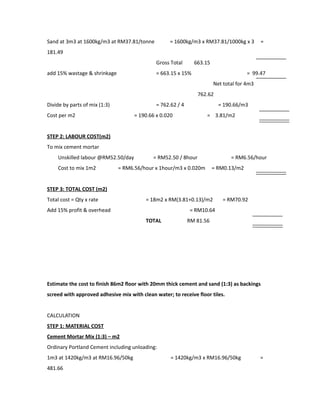 Sand at 3m3 at 1600kg/m3 at RM37.81/tonne = 1600kg/m3 x RM37.81/1000kg x 3 =
181.49
Gross Total 663.15
add 15% wastage & shrinkage = 663.15 x 15% = 99.47
Net total for 4m3
762.62
Divide by parts of mix (1:3) = 762.62 / 4 = 190.66/m3
Cost per m2 = 190.66 x 0.020 = 3.81/m2
STEP 2: LABOUR COST(m2)
To mix cement mortar
Unskilled labour @RM52.50/day = RM52.50 / 8hour = RM6.56/hour
Cost to mix 1m2 = RM6.56/hour x 1hour/m3 x 0.020m = RM0.13/m2
STEP 3: TOTAL COST (m2)
Total cost = Qty x rate = 18m2 x RM(3.81+0.13)/m2 = RM70.92
Add 15% profit & overhead = RM10.64
TOTAL RM 81.56
Estimate the cost to finish 86m2 floor with 20mm thick cement and sand (1:3) as backings
screed with approved adhesive mix with clean water; to receive floor tiles.
CALCULATION
STEP 1: MATERIAL COST
Cement Mortar Mix (1:3) – m2
Ordinary Portland Cement including unloading:
1m3 at 1420kg/m3 at RM16.96/50kg = 1420kg/m3 x RM16.96/50kg =
481.66
 