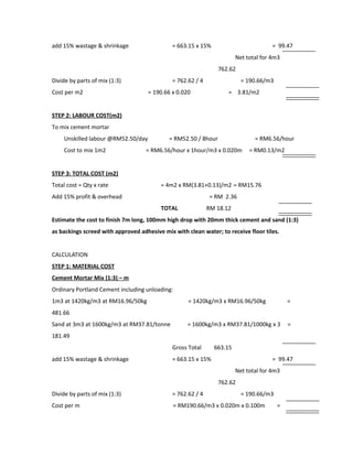 add 15% wastage & shrinkage = 663.15 x 15% = 99.47
Net total for 4m3
762.62
Divide by parts of mix (1:3) = 762.62 / 4 = 190.66/m3
Cost per m2 = 190.66 x 0.020 = 3.81/m2
STEP 2: LABOUR COST(m2)
To mix cement mortar
Unskilled labour @RM52.50/day = RM52.50 / 8hour = RM6.56/hour
Cost to mix 1m2 = RM6.56/hour x 1hour/m3 x 0.020m = RM0.13/m2
STEP 3: TOTAL COST (m2)
Total cost = Qty x rate = 4m2 x RM(3.81+0.13)/m2 = RM15.76
Add 15% profit & overhead = RM 2.36
TOTAL RM 18.12
Estimate the cost to finish 7m long, 100mm high drop with 20mm thick cement and sand (1:3)
as backings screed with approved adhesive mix with clean water; to receive floor tiles.
CALCULATION
STEP 1: MATERIAL COST
Cement Mortar Mix (1:3) – m
Ordinary Portland Cement including unloading:
1m3 at 1420kg/m3 at RM16.96/50kg = 1420kg/m3 x RM16.96/50kg =
481.66
Sand at 3m3 at 1600kg/m3 at RM37.81/tonne = 1600kg/m3 x RM37.81/1000kg x 3 =
181.49
Gross Total 663.15
add 15% wastage & shrinkage = 663.15 x 15% = 99.47
Net total for 4m3
762.62
Divide by parts of mix (1:3) = 762.62 / 4 = 190.66/m3
Cost per m = RM190.66/m3 x 0.020m x 0.100m =
 