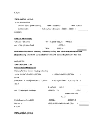 0.38/m
STEP 2: LABOUR COST(m)
To mix cement mortar
Unskilled labour @RM52.50/day = RM52.50 / 8hour = RM6.56/hour
Cost to mix 1m = RM6.56/hour x 1hour/m3 x 0.020m x 0.100m =
RM0.01/m
STEP 3: TOTAL COST (m)
Total cost = Qty x rate = 7m x RM(0.38+0.01)/m = RM 2.73
Add 15% profit & overhead = RM 0.41
TOTAL RM 3.14
Estimate the cost to finish 70m long, 150mm high skirting with 20mm thick cement and sand
(1:3) as backings screed with approved adhesive mix with clean water; to receive floor tiles.
CALCULATION
STEP 1: MATERIAL COST
Cement Mortar Mix (1:3) – m
Ordinary Portland Cement including unloading:
1m3 at 1420kg/m3 at RM16.96/50kg = 1420kg/m3 x RM16.96/50kg =
481.66
Sand at 3m3 at 1600kg/m3 at RM37.81/tonne = 1600kg/m3 x RM37.81/1000kg x 3 =
181.49
Gross Total 663.15
add 15% wastage & shrinkage = 663.15 x 15% = 99.47
Net total for 4m3
762.62
Divide by parts of mix (1:3) = 762.62 / 4 = 190.66/m3
Cost per m = RM190.66/m3 x 0.020m x 0.150m =
0.57/m
STEP 2: LABOUR COST(m)
 