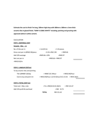 Estimate the cost to finish 7m long, 100mm high drop with 300mm x 300mm x 5mm thick
ceramic tiles in glazed finish; “SIXNY 3-23001 WHITE” including; pointing and grouting with
approved admix in white cement.
CALCULATION
STEP 1: MATERIAL COST
Ceramic tiles – m
No. of tiles per m = 1m2/0.3m = 3.33 pieces
Gross cost per m @RM2.90/piece =3.33 x RM 2.90 = RM9.66
Add 10% wastage =RM9.66 x 10% =RM0.97
Net cost per m =RM9.66 + RM0.97
=RM10.63/m
STEP 2: LABOUR COST(m)
To lay ceramic tiles and pointing
Tiler @RM87.20/day = RM87.20 / 8hour = RM10.90/hour
Cost to lay and point 1m = RM10.90/hour x (2+0.5)hour/m2 x 0.3m = RM 8.18/m
STEP 3: TOTAL COST (m)
Total cost = Qty x rate =7m x RM(10.63+8.18)/m = RM 131.67
Add 15% profit & overhead = RM 19.75
TOTAL RM 151.42
 