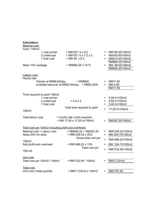 Calculation:
Material cost:
Cost / 100m2
1 coat primer = RM120 / 5 x 8.3 = RM199.20/100m2
2 undercoat = RM120 / 5 x 7.2 x 2 = RM345.60/100m2
1 final coat = RM 38 x 8.3 = RM315.40/100m2
RM860.20/100m2
Allow 10% wastage = RM860.20 x 10 % = RM 86.02/100m2
RM946.22/100m2
Labour cost:
Hourly rate
Painter at RM88.00/day = RM88/8 = RM11.00
Unskilled labourer at RM52.50/day = RM52.50/8 = RM 6.56
RM17.56
Time required to paint 100m2
1 coat primer = 5.00 hr/100m2
2 undercoat = 4.4 x 2 = 8.80 hr/100m2
1 final coat = 3.40 hr/100m2
Total time required to paint
100m2
= 17.20 hr/100m2
Total labour cost = hourly rate x time required
= RM 17.56 x 17.20 hr/100m2 = RM302.30/100m2
Total cost per 100m2 including profit and overhead:
Material cost + Labour cost = RM946.22 + RM302.30 = RM1248.52/100m2
Allow 20% for tools = RM1248.52 x 20% = RM 249.70/100m2
Gross total cost per
100m2
= RM1498.22/100m2
Add profit and overhead = RM1498.22 x 15% = RM 224.73/100m2
Total cost per
100 m2
= RM1722.95/100m2
Unit cost:
Total cost per 100m2 / 100m2 = RM1722.95 / 100m2 = RM17.23/m2
Total cost:
Unit cost x total quantity = RM17.23/m2 x 104m2 = RM1791.92
 