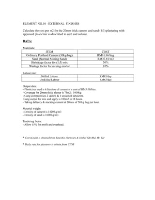 ELEMENT NO.10 - EXTERNAL FINISHES
Calculate the cost per m2 for the 20mm thick cement and sand (1:3) plastering with
approved plasticizer as described to wall and column.
DATA:
Materials:
ITEM COST
Ordinary Portland Cement (50kg/bag) RM16.96/bag
Sand (Normal Mining Sand) RM37.81/m3
Shrinkage factor for (1:3) mix 30%
Wastage factor for mixing mortar 10%
Labour rate:
Skilled Labour RM85/day
Unskilled Labour RM63/day
Output data:
- Plasticizer used is 6 litre/ton of cement at a cost of RM5.00/litre.
- Coverage for 20mm thick plaster is 75m2 / 1000kg
- Gang compromises 2 skilled & 1 unskilled labourers.
Gang output for mix and apply is 100m2 in 18 hours.
- Taking delivery & stacking cement at 20 nos of 50 kg bag per hour.
Material weight:
- Density of cement is 1420 kg/m3
- Density of sand is 1600 kg/m3
Tendering factor:
- Allow 15% for profit and overhead.
* Cost of paint is obtained from Seng Bee Hardware & Timber Sdn Bhd, Mr. Lee
* Daily rate for plasterer is obtain from CIDB
 