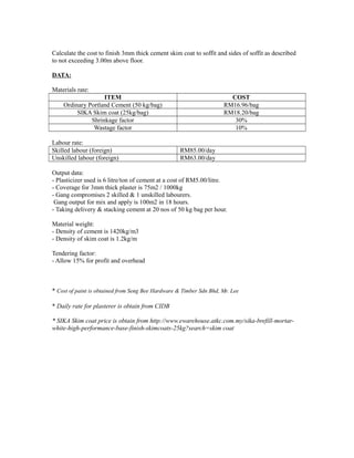 Calculate the cost to finish 3mm thick cement skim coat to soffit and sides of soffit as described
to not exceeding 3.00m above floor.
DATA:
Materials rate:
ITEM COST
Ordinary Portland Cement (50 kg/bag) RM16.96/bag
SIKA Skim coat (25kg/bag) RM18.20/bag
Shrinkage factor 30%
Wastage factor 10%
Labour rate:
Skilled labour (foreign) RM85.00/day
Unskilled labour (foreign) RM63.00/day
Output data:
- Plasticizer used is 6 litre/ton of cement at a cost of RM5.00/litre.
- Coverage for 3mm thick plaster is 75m2 / 1000kg
- Gang compromises 2 skilled & 1 unskilled labourers.
Gang output for mix and apply is 100m2 in 18 hours.
- Taking delivery & stacking cement at 20 nos of 50 kg bag per hour.
Material weight:
- Density of cement is 1420kg/m3
- Density of skim coat is 1.2kg/m
Tendering factor:
- Allow 15% for profit and overhead
* Cost of paint is obtained from Seng Bee Hardware & Timber Sdn Bhd, Mr. Lee
* Daily rate for plasterer is obtain from CIDB
* SIKA Skim coat price is obtain from http://www.ewarehouse.atkc.com.my/sika-brefill-mortar-
white-high-performance-base-finish-skimcoats-25kg?search=skim coat
 