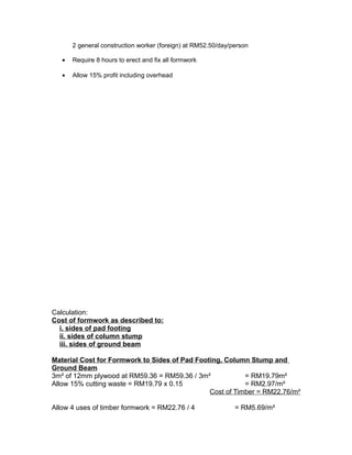 2 general construction worker (foreign) at RM52.50/day/person
• Require 8 hours to erect and fix all formwork
• Allow 15% profit including overhead
Calculation:
Cost of formwork as described to:
i. sides of pad footing
ii. sides of column stump
iii. sides of ground beam
Material Cost for Formwork to Sides of Pad Footing, Column Stump and
Ground Beam
3m² of 12mm plywood at RM59.36 = RM59.36 / 3m² = RM19.79m²
Allow 15% cutting waste = RM19.79 x 0.15 = RM2.97/m²
Cost of Timber = RM22.76/m²
Allow 4 uses of timber formwork = RM22.76 / 4 = RM5.69/m²
 