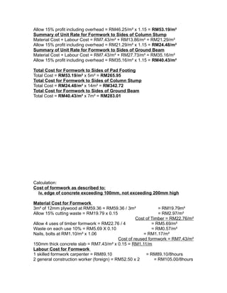 Allow 15% profit including overhead = RM46.25/m² x 1.15 = RM53.19/m²
Summary of Unit Rate for Formwork to Sides of Column Stump
Material Cost + Labour Cost = RM7.43/m² + RM13.86/m² = RM21.29/m²
Allow 15% profit including overhead = RM21.29/m² x 1.15 = RM24.48/m²
Summary of Unit Rate for Formwork to Sides of Ground Beam
Material Cost + Labour Cost = RM7.43/m² + RM27.73/m² = RM35.16/m²
Allow 15% profit including overhead = RM35.16/m² x 1.15 = RM40.43/m²
Total Cost for Formwork to Sides of Pad Footing
Total Cost = RM53.19/m² x 5m² = RM265.95
Total Cost for Formwork to Sides of Column Stump
Total Cost = RM24.48/m² x 14m² = RM342.72
Total Cost for Formwork to Sides of Ground Beam
Total Cost = RM40.43/m² x 7m² = RM283.01
Calculation:
Cost of formwork as described to:
iv. edge of concrete exceeding 100mm, not exceeding 200mm high
Material Cost for Formwork
3m² of 12mm plywood at RM59.36 = RM59.36 / 3m² = RM19.79m²
Allow 15% cutting waste = RM19.79 x 0.15 = RM2.97/m²
Cost of Timber = RM22.76/m²
Allow 4 uses of timber formwork = RM22.76 / 4 = RM5.69/m²
Waste on each use 10% = RM5.69 X 0.10 = RM0.57/m²
Nails, bolts at RM1.10/m² x 1.06 = RM1.17/m²
Cost of reused formwork = RM7.43/m²
150mm thick concrete slab = RM7.43/m² x 0.15 = RM1.11/m
Labour Cost for Formwork
1 skilled formwork carpenter = RM89.10 = RM89.10/8hours
2 general construction worker (foreign) = RM52.50 x 2 = RM105.00/8hours
 
