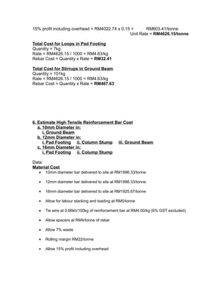 15% profit including overhead = RM4022.74 x 0.15 = RM603.41/tonne
Unit Rate = RM4626.15/tonne
Total Cost for Loops in Pad Footing
Quantity = 7kg
Rate = RM4626.15 / 1000 = RM4.63/kg
Rebar Cost = Quantity x Rate = RM32.41
Total Cost for Stirrups in Ground Beam
Quantity = 101kg
Rate = RM4626.15 / 1000 = RM4.63/kg
Rebar Cost = Quantity x Rate = RM467.63
6. Estimate High Tensile Reinforcement Bar Cost
a. 10mm Diameter in:
i. Ground Beam
b. 12mm Diameter in:
i. Pad Footing ii. Column Stump iii. Ground Beam
c. 16mm Diameter in:
i. Pad Footing ii. Colump Stump
Data:
Material Cost
• 10mm diameter bar delivered to site at RM1996.33/tonne
• 12mm diameter bar delivered to site at RM1996.33/tonne
• 16mm diameter bar delivered to site at RM1925.67/tonne
• Allow for labour stacking and loading at RM5/tonne
• Tie wire at 0.66kh/100kg of reinforcement bar at RM4.00/kg (6% GST excluded)
• Allow spacers at RM4/tonne of rebar
• Allow 7% waste
• Rolling margin RM22/tonne
• Allow 15% profit including overhead
 