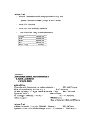 Labour Cost
• Require 1 skilled barbender (foreign) at RM83.60/day, and;
1 general construction worker (foreign) at RM52.50/day
• Allow 10% idling time
• Allow 15% profit including overheads
• Time analysis for 100kg of reinforcement bar
Select 28 minutes
Cut 32 minutes
Bend 35 minutes
Fix 23 minutes
Hoist Twice 7 minutes
Calculation:
Cost for High Tensile Reinforcement Bar
a. 10mm Diameter in:
i. Ground Beam
Material Cost
10mm diameter high tensile bar delivered to site = RM1996.33/tonne
Allow labour unloading and stacking = RM5.00/tonne
Tie wire = (0.66kg / 100kg) x 1000 x (RM4.00 x 1.06) = RM27.98/tonne
Spacer for rebar = RM4.00/tonne
7% wastage = RM1996.33 x 0.70 = RM1397.43/tonne
Rolling margin = RM22.00/tonne
Cost of Meterial = RM3452.74/tonne
Labour Cost
1 skilled barbender (foreign) = RM83.60 / 8 hours = RM10.45/hour
1 general construction worker (foreign) = RM52.50 / 8hours = RM6.56/hour
 