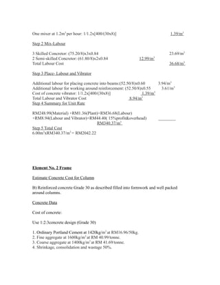 One mixer at 1.2m3
per hour: 1/1.2x[400/(30x8)] 1.39/m3
Step 2 Mix-Labour
3 Skilled Concretor: (75.20/8)x3x0.84 23.69/m3
2 Semi-skilled Concretor: (61.80/8)x2x0.84 12.99/m3
Total Labour Cost 36.68/m3
Step 3 Place- Labour and Vibrator
Additional labour for placing concrete into beams:(52.50/8)x0.60 3.94/m3
Additional labour for working around reinforcement: (52.50/8)x0.55 3.61/m3
Cost of concrete vibrator: 1/1.2x[400/(30x8)] 1.39/m3
Total Labour and Vibrator Cost 8.94/m3
Step 4 Summary for Unit Rate
RM248.99(Material) +RM1.36(Plant)+RM36.68(Labour)
+RM8.94(Labour and Vibrator)+RM44.40( 15%profit&overhead) ________
RM340.37/m3
Step 5 Total Cost
6.00m3
xRM340.37/m3
= RM2042.22
Element No. 2 Frame
Estimate Concrete Cost for Column
B) Reinforced concrete Grade 30 as described filled into formwork and well packed
around columns.
Concrete Data
Cost of concrete:
Use 1:2:3concrete design (Grade 30)
1. Ordinary Portland Cement at 1420kg/m3
at RM16.96/50kg.
2. Fine aggregate at 1600kg/m3
at RM 40.99/tonne.
3. Coarse aggregate at 1400kg/m3
at RM 41.69/tonne.
4. Shrinkage, consolidation and wastage 50%.
 